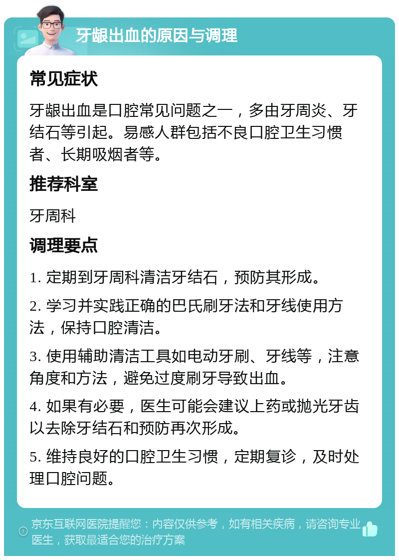 牙龈出血的原因与调理 常见症状 牙龈出血是口腔常见问题之一，多由牙周炎、牙结石等引起。易感人群包括不良口腔卫生习惯者、长期吸烟者等。 推荐科室 牙周科 调理要点 1. 定期到牙周科清洁牙结石，预防其形成。 2. 学习并实践正确的巴氏刷牙法和牙线使用方法，保持口腔清洁。 3. 使用辅助清洁工具如电动牙刷、牙线等，注意角度和方法，避免过度刷牙导致出血。 4. 如果有必要，医生可能会建议上药或抛光牙齿以去除牙结石和预防再次形成。 5. 维持良好的口腔卫生习惯，定期复诊，及时处理口腔问题。