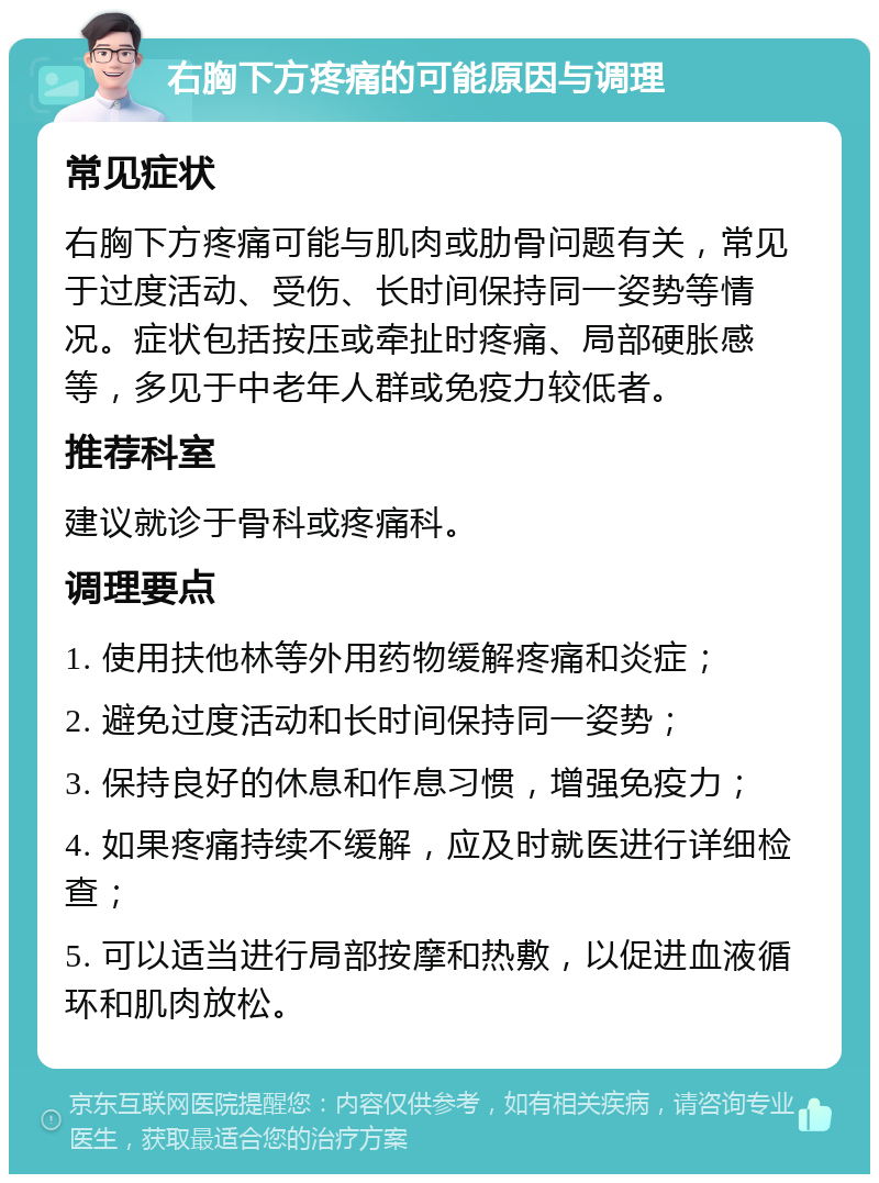 右胸下方疼痛的可能原因与调理 常见症状 右胸下方疼痛可能与肌肉或肋骨问题有关，常见于过度活动、受伤、长时间保持同一姿势等情况。症状包括按压或牵扯时疼痛、局部硬胀感等，多见于中老年人群或免疫力较低者。 推荐科室 建议就诊于骨科或疼痛科。 调理要点 1. 使用扶他林等外用药物缓解疼痛和炎症； 2. 避免过度活动和长时间保持同一姿势； 3. 保持良好的休息和作息习惯，增强免疫力； 4. 如果疼痛持续不缓解，应及时就医进行详细检查； 5. 可以适当进行局部按摩和热敷，以促进血液循环和肌肉放松。