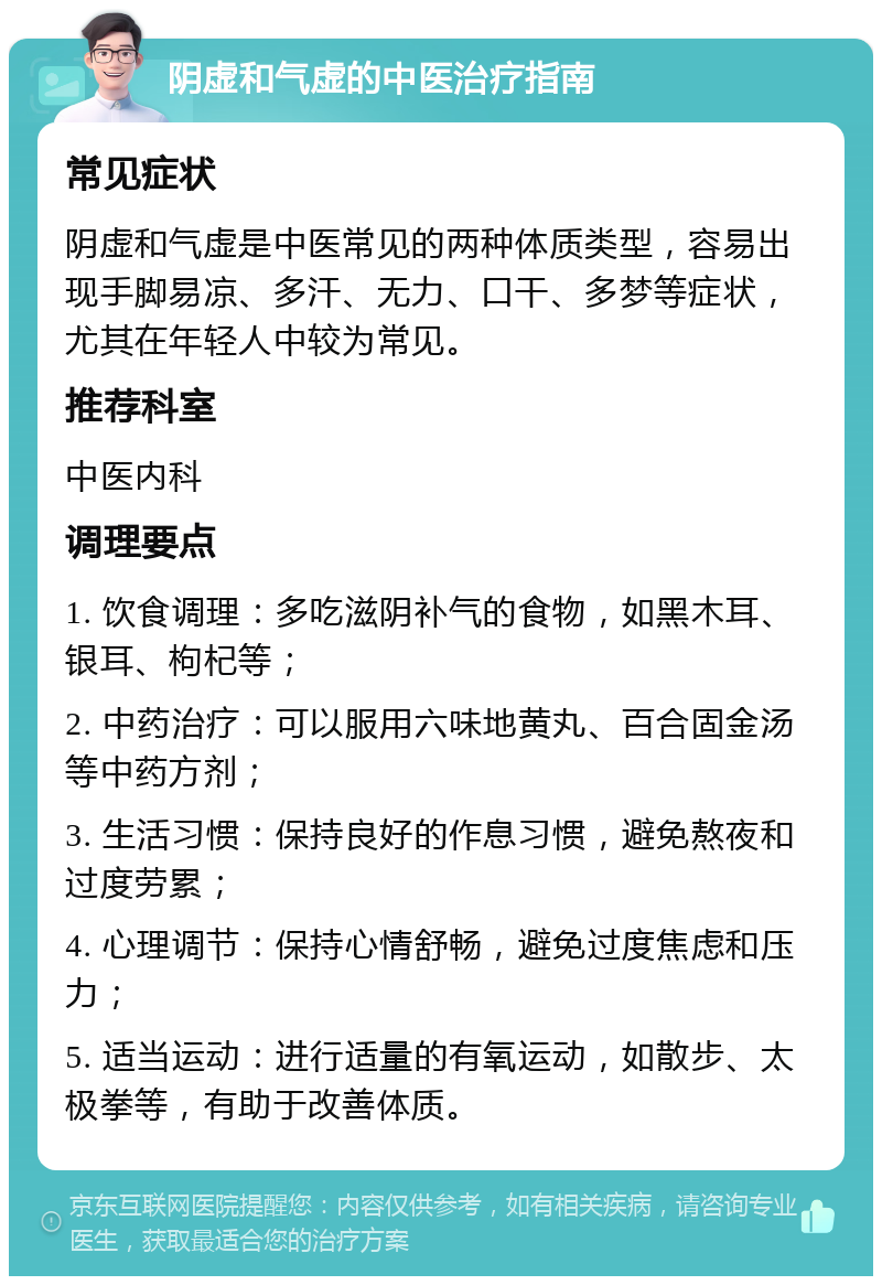 阴虚和气虚的中医治疗指南 常见症状 阴虚和气虚是中医常见的两种体质类型，容易出现手脚易凉、多汗、无力、口干、多梦等症状，尤其在年轻人中较为常见。 推荐科室 中医内科 调理要点 1. 饮食调理：多吃滋阴补气的食物，如黑木耳、银耳、枸杞等； 2. 中药治疗：可以服用六味地黄丸、百合固金汤等中药方剂； 3. 生活习惯：保持良好的作息习惯，避免熬夜和过度劳累； 4. 心理调节：保持心情舒畅，避免过度焦虑和压力； 5. 适当运动：进行适量的有氧运动，如散步、太极拳等，有助于改善体质。