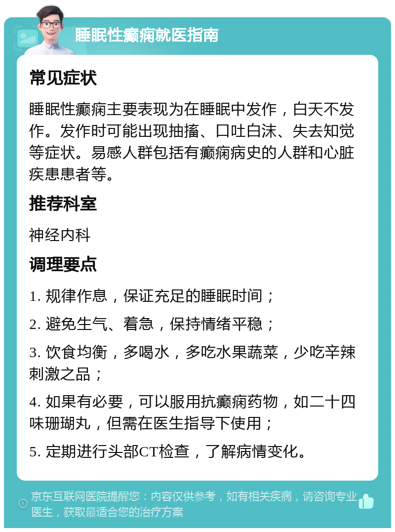 睡眠性癫痫就医指南 常见症状 睡眠性癫痫主要表现为在睡眠中发作，白天不发作。发作时可能出现抽搐、口吐白沫、失去知觉等症状。易感人群包括有癫痫病史的人群和心脏疾患患者等。 推荐科室 神经内科 调理要点 1. 规律作息，保证充足的睡眠时间； 2. 避免生气、着急，保持情绪平稳； 3. 饮食均衡，多喝水，多吃水果蔬菜，少吃辛辣刺激之品； 4. 如果有必要，可以服用抗癫痫药物，如二十四味珊瑚丸，但需在医生指导下使用； 5. 定期进行头部CT检查，了解病情变化。