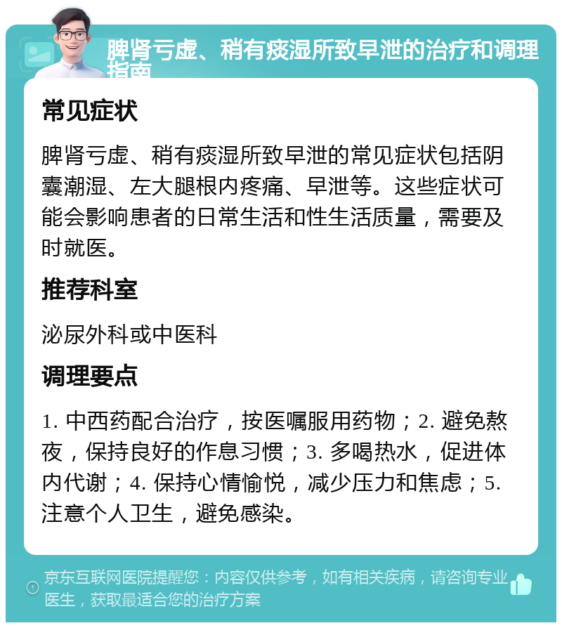 脾肾亏虚、稍有痰湿所致早泄的治疗和调理指南 常见症状 脾肾亏虚、稍有痰湿所致早泄的常见症状包括阴囊潮湿、左大腿根内疼痛、早泄等。这些症状可能会影响患者的日常生活和性生活质量，需要及时就医。 推荐科室 泌尿外科或中医科 调理要点 1. 中西药配合治疗，按医嘱服用药物；2. 避免熬夜，保持良好的作息习惯；3. 多喝热水，促进体内代谢；4. 保持心情愉悦，减少压力和焦虑；5. 注意个人卫生，避免感染。