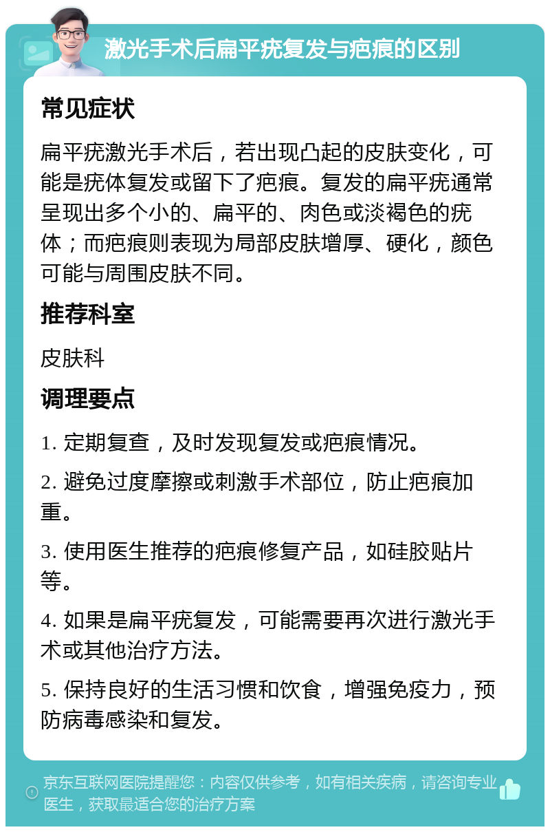 激光手术后扁平疣复发与疤痕的区别 常见症状 扁平疣激光手术后，若出现凸起的皮肤变化，可能是疣体复发或留下了疤痕。复发的扁平疣通常呈现出多个小的、扁平的、肉色或淡褐色的疣体；而疤痕则表现为局部皮肤增厚、硬化，颜色可能与周围皮肤不同。 推荐科室 皮肤科 调理要点 1. 定期复查，及时发现复发或疤痕情况。 2. 避免过度摩擦或刺激手术部位，防止疤痕加重。 3. 使用医生推荐的疤痕修复产品，如硅胶贴片等。 4. 如果是扁平疣复发，可能需要再次进行激光手术或其他治疗方法。 5. 保持良好的生活习惯和饮食，增强免疫力，预防病毒感染和复发。