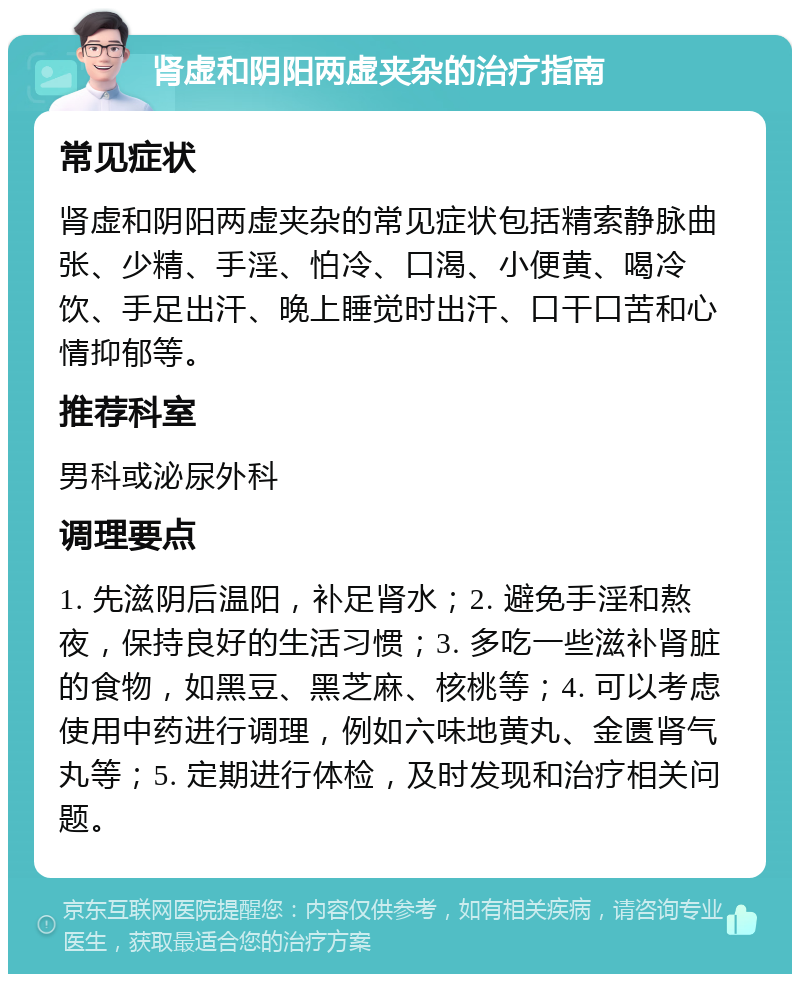 肾虚和阴阳两虚夹杂的治疗指南 常见症状 肾虚和阴阳两虚夹杂的常见症状包括精索静脉曲张、少精、手淫、怕冷、口渴、小便黄、喝冷饮、手足出汗、晚上睡觉时出汗、口干口苦和心情抑郁等。 推荐科室 男科或泌尿外科 调理要点 1. 先滋阴后温阳，补足肾水；2. 避免手淫和熬夜，保持良好的生活习惯；3. 多吃一些滋补肾脏的食物，如黑豆、黑芝麻、核桃等；4. 可以考虑使用中药进行调理，例如六味地黄丸、金匮肾气丸等；5. 定期进行体检，及时发现和治疗相关问题。