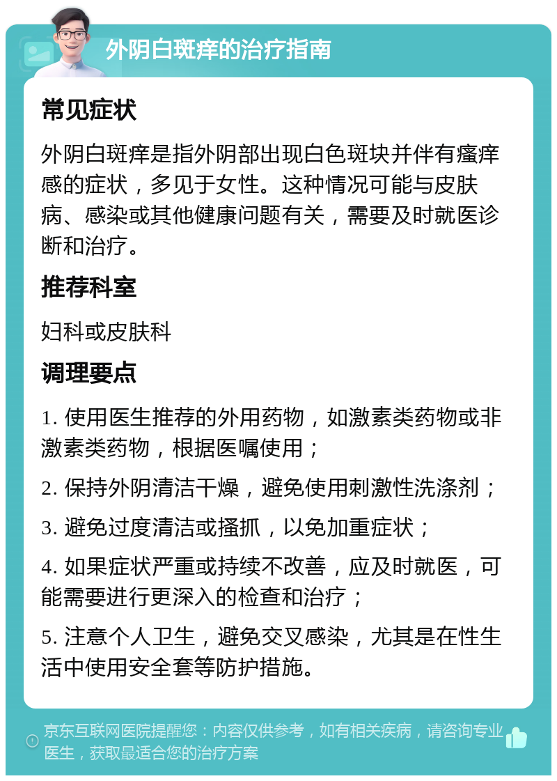 外阴白斑痒的治疗指南 常见症状 外阴白斑痒是指外阴部出现白色斑块并伴有瘙痒感的症状，多见于女性。这种情况可能与皮肤病、感染或其他健康问题有关，需要及时就医诊断和治疗。 推荐科室 妇科或皮肤科 调理要点 1. 使用医生推荐的外用药物，如激素类药物或非激素类药物，根据医嘱使用； 2. 保持外阴清洁干燥，避免使用刺激性洗涤剂； 3. 避免过度清洁或搔抓，以免加重症状； 4. 如果症状严重或持续不改善，应及时就医，可能需要进行更深入的检查和治疗； 5. 注意个人卫生，避免交叉感染，尤其是在性生活中使用安全套等防护措施。