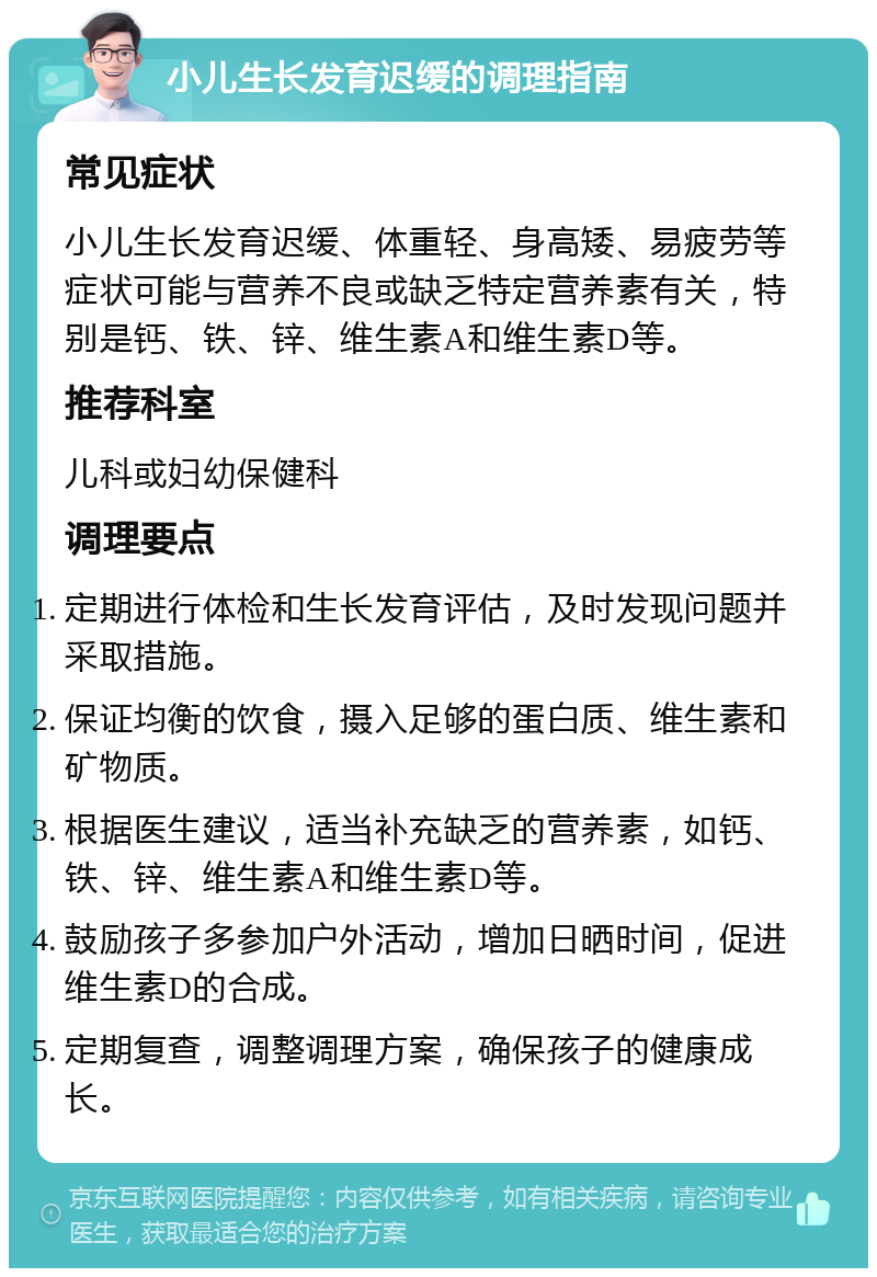 小儿生长发育迟缓的调理指南 常见症状 小儿生长发育迟缓、体重轻、身高矮、易疲劳等症状可能与营养不良或缺乏特定营养素有关，特别是钙、铁、锌、维生素A和维生素D等。 推荐科室 儿科或妇幼保健科 调理要点 定期进行体检和生长发育评估，及时发现问题并采取措施。 保证均衡的饮食，摄入足够的蛋白质、维生素和矿物质。 根据医生建议，适当补充缺乏的营养素，如钙、铁、锌、维生素A和维生素D等。 鼓励孩子多参加户外活动，增加日晒时间，促进维生素D的合成。 定期复查，调整调理方案，确保孩子的健康成长。