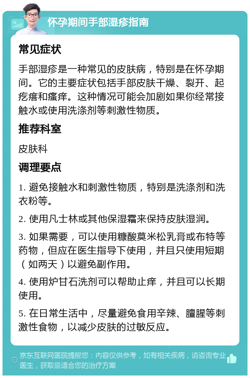 怀孕期间手部湿疹指南 常见症状 手部湿疹是一种常见的皮肤病，特别是在怀孕期间。它的主要症状包括手部皮肤干燥、裂开、起疙瘩和瘙痒。这种情况可能会加剧如果你经常接触水或使用洗涤剂等刺激性物质。 推荐科室 皮肤科 调理要点 1. 避免接触水和刺激性物质，特别是洗涤剂和洗衣粉等。 2. 使用凡士林或其他保湿霜来保持皮肤湿润。 3. 如果需要，可以使用糠酸莫米松乳膏或布特等药物，但应在医生指导下使用，并且只使用短期（如两天）以避免副作用。 4. 使用炉甘石洗剂可以帮助止痒，并且可以长期使用。 5. 在日常生活中，尽量避免食用辛辣、膻腥等刺激性食物，以减少皮肤的过敏反应。