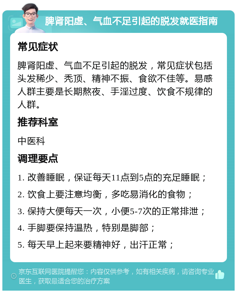 脾肾阳虚、气血不足引起的脱发就医指南 常见症状 脾肾阳虚、气血不足引起的脱发，常见症状包括头发稀少、秃顶、精神不振、食欲不佳等。易感人群主要是长期熬夜、手淫过度、饮食不规律的人群。 推荐科室 中医科 调理要点 1. 改善睡眠，保证每天11点到5点的充足睡眠； 2. 饮食上要注意均衡，多吃易消化的食物； 3. 保持大便每天一次，小便5-7次的正常排泄； 4. 手脚要保持温热，特别是脚部； 5. 每天早上起来要精神好，出汗正常；