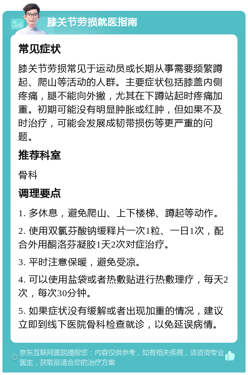 膝关节劳损就医指南 常见症状 膝关节劳损常见于运动员或长期从事需要频繁蹲起、爬山等活动的人群。主要症状包括膝盖内侧疼痛，腿不能向外撇，尤其在下蹲站起时疼痛加重。初期可能没有明显肿胀或红肿，但如果不及时治疗，可能会发展成韧带损伤等更严重的问题。 推荐科室 骨科 调理要点 1. 多休息，避免爬山、上下楼梯、蹲起等动作。 2. 使用双氯芬酸钠缓释片一次1粒、一日1次，配合外用酮洛芬凝胶1天2次对症治疗。 3. 平时注意保暖，避免受凉。 4. 可以使用盐袋或者热敷贴进行热敷理疗，每天2次，每次30分钟。 5. 如果症状没有缓解或者出现加重的情况，建议立即到线下医院骨科检查就诊，以免延误病情。