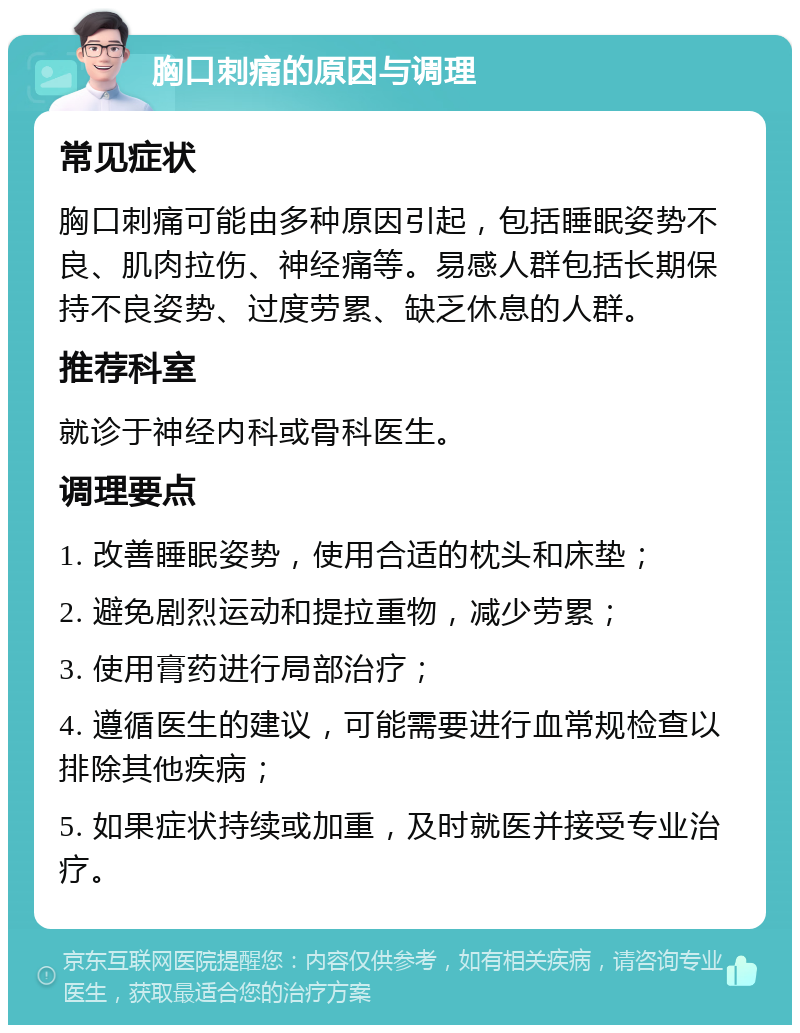 胸口刺痛的原因与调理 常见症状 胸口刺痛可能由多种原因引起，包括睡眠姿势不良、肌肉拉伤、神经痛等。易感人群包括长期保持不良姿势、过度劳累、缺乏休息的人群。 推荐科室 就诊于神经内科或骨科医生。 调理要点 1. 改善睡眠姿势，使用合适的枕头和床垫； 2. 避免剧烈运动和提拉重物，减少劳累； 3. 使用膏药进行局部治疗； 4. 遵循医生的建议，可能需要进行血常规检查以排除其他疾病； 5. 如果症状持续或加重，及时就医并接受专业治疗。