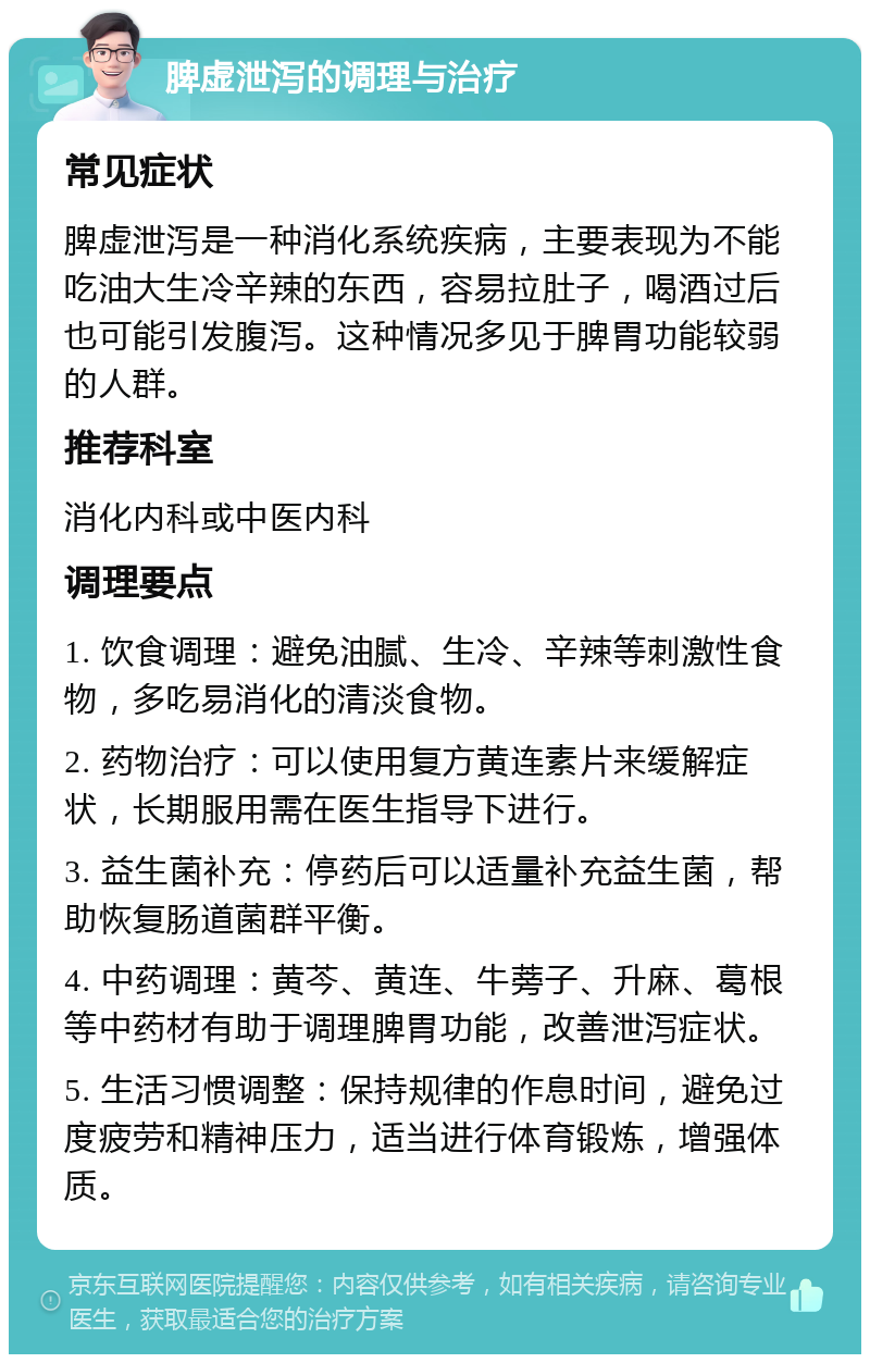 脾虚泄泻的调理与治疗 常见症状 脾虚泄泻是一种消化系统疾病，主要表现为不能吃油大生冷辛辣的东西，容易拉肚子，喝酒过后也可能引发腹泻。这种情况多见于脾胃功能较弱的人群。 推荐科室 消化内科或中医内科 调理要点 1. 饮食调理：避免油腻、生冷、辛辣等刺激性食物，多吃易消化的清淡食物。 2. 药物治疗：可以使用复方黄连素片来缓解症状，长期服用需在医生指导下进行。 3. 益生菌补充：停药后可以适量补充益生菌，帮助恢复肠道菌群平衡。 4. 中药调理：黄芩、黄连、牛蒡子、升麻、葛根等中药材有助于调理脾胃功能，改善泄泻症状。 5. 生活习惯调整：保持规律的作息时间，避免过度疲劳和精神压力，适当进行体育锻炼，增强体质。