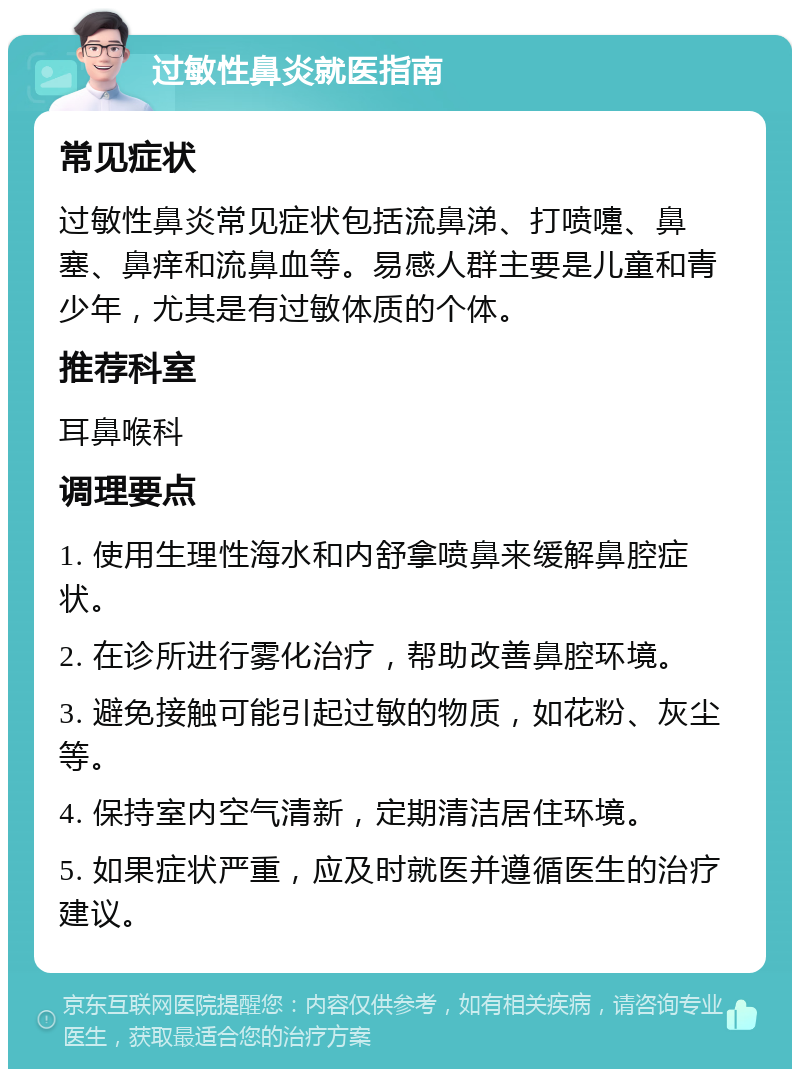 过敏性鼻炎就医指南 常见症状 过敏性鼻炎常见症状包括流鼻涕、打喷嚏、鼻塞、鼻痒和流鼻血等。易感人群主要是儿童和青少年，尤其是有过敏体质的个体。 推荐科室 耳鼻喉科 调理要点 1. 使用生理性海水和内舒拿喷鼻来缓解鼻腔症状。 2. 在诊所进行雾化治疗，帮助改善鼻腔环境。 3. 避免接触可能引起过敏的物质，如花粉、灰尘等。 4. 保持室内空气清新，定期清洁居住环境。 5. 如果症状严重，应及时就医并遵循医生的治疗建议。