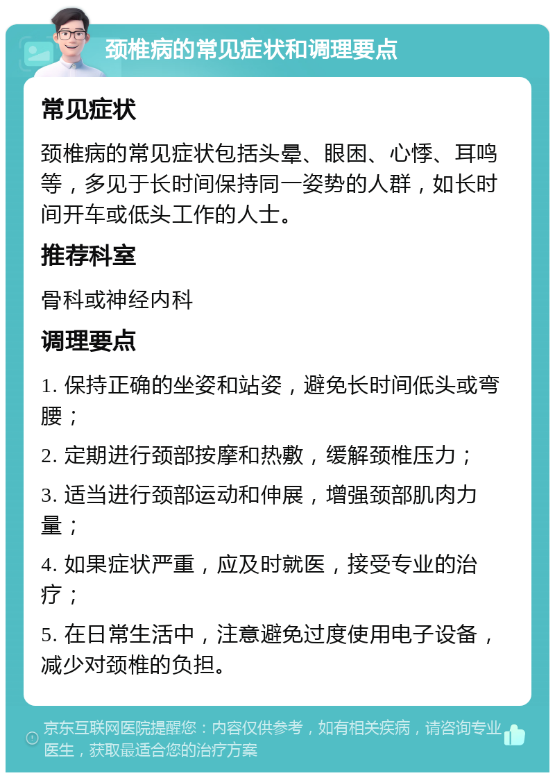 颈椎病的常见症状和调理要点 常见症状 颈椎病的常见症状包括头晕、眼困、心悸、耳鸣等，多见于长时间保持同一姿势的人群，如长时间开车或低头工作的人士。 推荐科室 骨科或神经内科 调理要点 1. 保持正确的坐姿和站姿，避免长时间低头或弯腰； 2. 定期进行颈部按摩和热敷，缓解颈椎压力； 3. 适当进行颈部运动和伸展，增强颈部肌肉力量； 4. 如果症状严重，应及时就医，接受专业的治疗； 5. 在日常生活中，注意避免过度使用电子设备，减少对颈椎的负担。