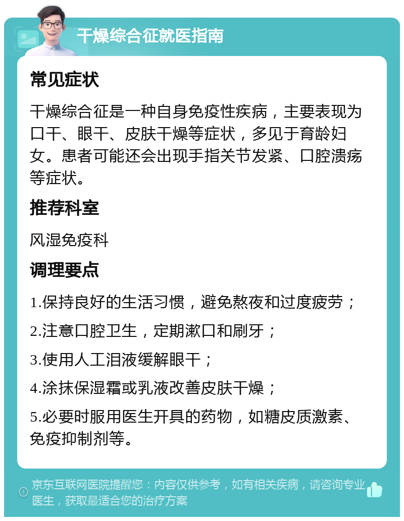 干燥综合征就医指南 常见症状 干燥综合征是一种自身免疫性疾病，主要表现为口干、眼干、皮肤干燥等症状，多见于育龄妇女。患者可能还会出现手指关节发紧、口腔溃疡等症状。 推荐科室 风湿免疫科 调理要点 1.保持良好的生活习惯，避免熬夜和过度疲劳； 2.注意口腔卫生，定期漱口和刷牙； 3.使用人工泪液缓解眼干； 4.涂抹保湿霜或乳液改善皮肤干燥； 5.必要时服用医生开具的药物，如糖皮质激素、免疫抑制剂等。