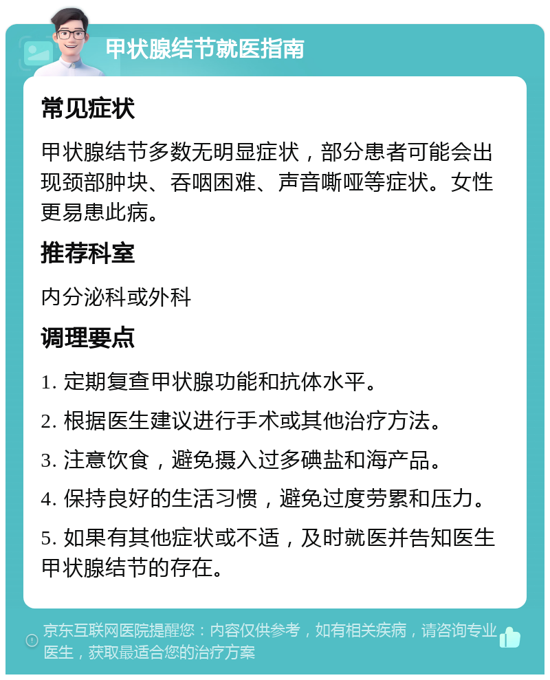 甲状腺结节就医指南 常见症状 甲状腺结节多数无明显症状，部分患者可能会出现颈部肿块、吞咽困难、声音嘶哑等症状。女性更易患此病。 推荐科室 内分泌科或外科 调理要点 1. 定期复查甲状腺功能和抗体水平。 2. 根据医生建议进行手术或其他治疗方法。 3. 注意饮食，避免摄入过多碘盐和海产品。 4. 保持良好的生活习惯，避免过度劳累和压力。 5. 如果有其他症状或不适，及时就医并告知医生甲状腺结节的存在。