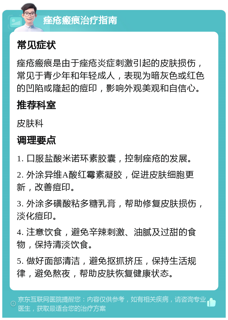 痤疮瘢痕治疗指南 常见症状 痤疮瘢痕是由于痤疮炎症刺激引起的皮肤损伤，常见于青少年和年轻成人，表现为暗灰色或红色的凹陷或隆起的痘印，影响外观美观和自信心。 推荐科室 皮肤科 调理要点 1. 口服盐酸米诺环素胶囊，控制痤疮的发展。 2. 外涂异维A酸红霉素凝胶，促进皮肤细胞更新，改善痘印。 3. 外涂多磺酸粘多糖乳膏，帮助修复皮肤损伤，淡化痘印。 4. 注意饮食，避免辛辣刺激、油腻及过甜的食物，保持清淡饮食。 5. 做好面部清洁，避免抠抓挤压，保持生活规律，避免熬夜，帮助皮肤恢复健康状态。