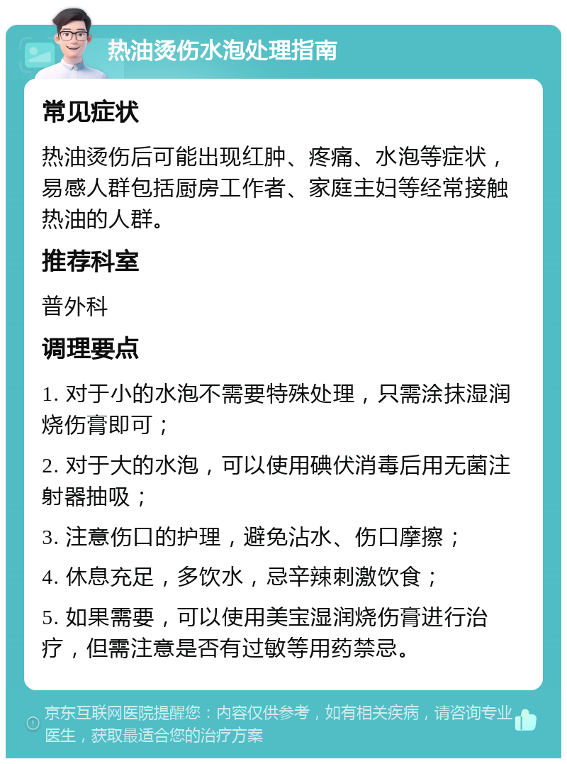 热油烫伤水泡处理指南 常见症状 热油烫伤后可能出现红肿、疼痛、水泡等症状，易感人群包括厨房工作者、家庭主妇等经常接触热油的人群。 推荐科室 普外科 调理要点 1. 对于小的水泡不需要特殊处理，只需涂抹湿润烧伤膏即可； 2. 对于大的水泡，可以使用碘伏消毒后用无菌注射器抽吸； 3. 注意伤口的护理，避免沾水、伤口摩擦； 4. 休息充足，多饮水，忌辛辣刺激饮食； 5. 如果需要，可以使用美宝湿润烧伤膏进行治疗，但需注意是否有过敏等用药禁忌。