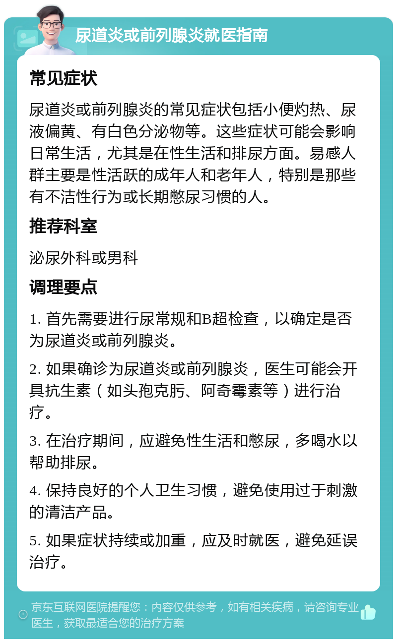 尿道炎或前列腺炎就医指南 常见症状 尿道炎或前列腺炎的常见症状包括小便灼热、尿液偏黄、有白色分泌物等。这些症状可能会影响日常生活，尤其是在性生活和排尿方面。易感人群主要是性活跃的成年人和老年人，特别是那些有不洁性行为或长期憋尿习惯的人。 推荐科室 泌尿外科或男科 调理要点 1. 首先需要进行尿常规和B超检查，以确定是否为尿道炎或前列腺炎。 2. 如果确诊为尿道炎或前列腺炎，医生可能会开具抗生素（如头孢克肟、阿奇霉素等）进行治疗。 3. 在治疗期间，应避免性生活和憋尿，多喝水以帮助排尿。 4. 保持良好的个人卫生习惯，避免使用过于刺激的清洁产品。 5. 如果症状持续或加重，应及时就医，避免延误治疗。