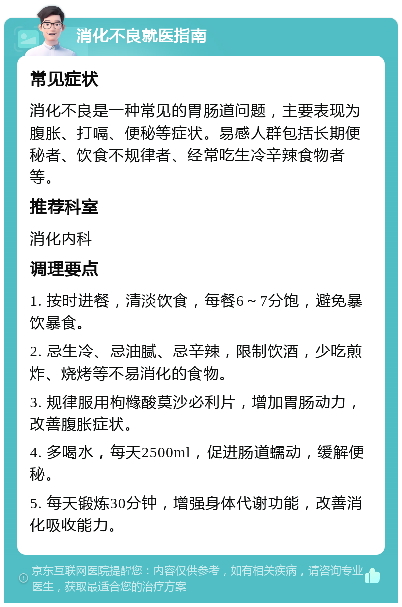 消化不良就医指南 常见症状 消化不良是一种常见的胃肠道问题，主要表现为腹胀、打嗝、便秘等症状。易感人群包括长期便秘者、饮食不规律者、经常吃生冷辛辣食物者等。 推荐科室 消化内科 调理要点 1. 按时进餐，清淡饮食，每餐6～7分饱，避免暴饮暴食。 2. 忌生冷、忌油腻、忌辛辣，限制饮酒，少吃煎炸、烧烤等不易消化的食物。 3. 规律服用枸橼酸莫沙必利片，增加胃肠动力，改善腹胀症状。 4. 多喝水，每天2500ml，促进肠道蠕动，缓解便秘。 5. 每天锻炼30分钟，增强身体代谢功能，改善消化吸收能力。