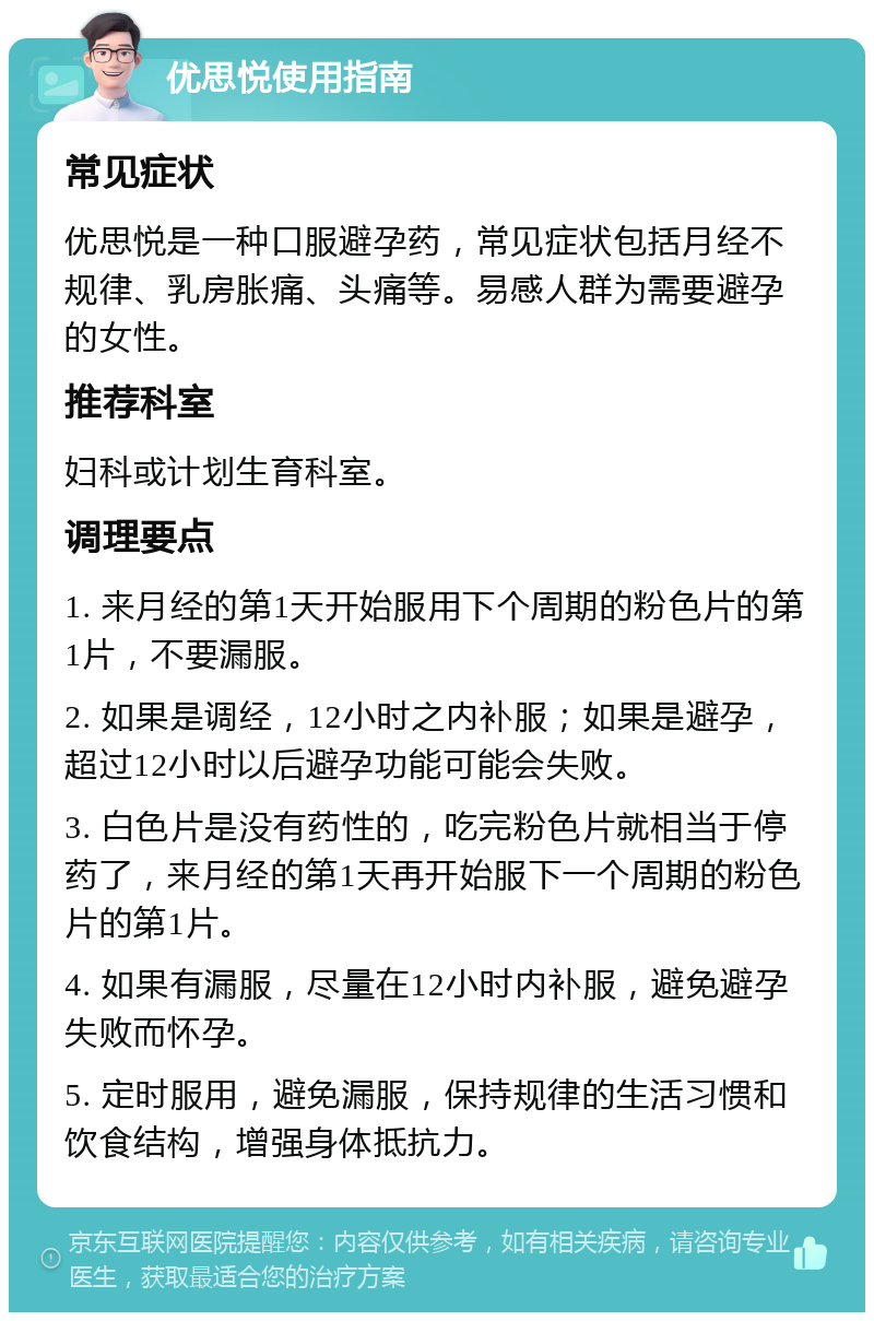 优思悦使用指南 常见症状 优思悦是一种口服避孕药，常见症状包括月经不规律、乳房胀痛、头痛等。易感人群为需要避孕的女性。 推荐科室 妇科或计划生育科室。 调理要点 1. 来月经的第1天开始服用下个周期的粉色片的第1片，不要漏服。 2. 如果是调经，12小时之内补服；如果是避孕，超过12小时以后避孕功能可能会失败。 3. 白色片是没有药性的，吃完粉色片就相当于停药了，来月经的第1天再开始服下一个周期的粉色片的第1片。 4. 如果有漏服，尽量在12小时内补服，避免避孕失败而怀孕。 5. 定时服用，避免漏服，保持规律的生活习惯和饮食结构，增强身体抵抗力。