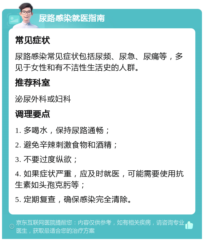 尿路感染就医指南 常见症状 尿路感染常见症状包括尿频、尿急、尿痛等，多见于女性和有不洁性生活史的人群。 推荐科室 泌尿外科或妇科 调理要点 1. 多喝水，保持尿路通畅； 2. 避免辛辣刺激食物和酒精； 3. 不要过度纵欲； 4. 如果症状严重，应及时就医，可能需要使用抗生素如头孢克肟等； 5. 定期复查，确保感染完全清除。