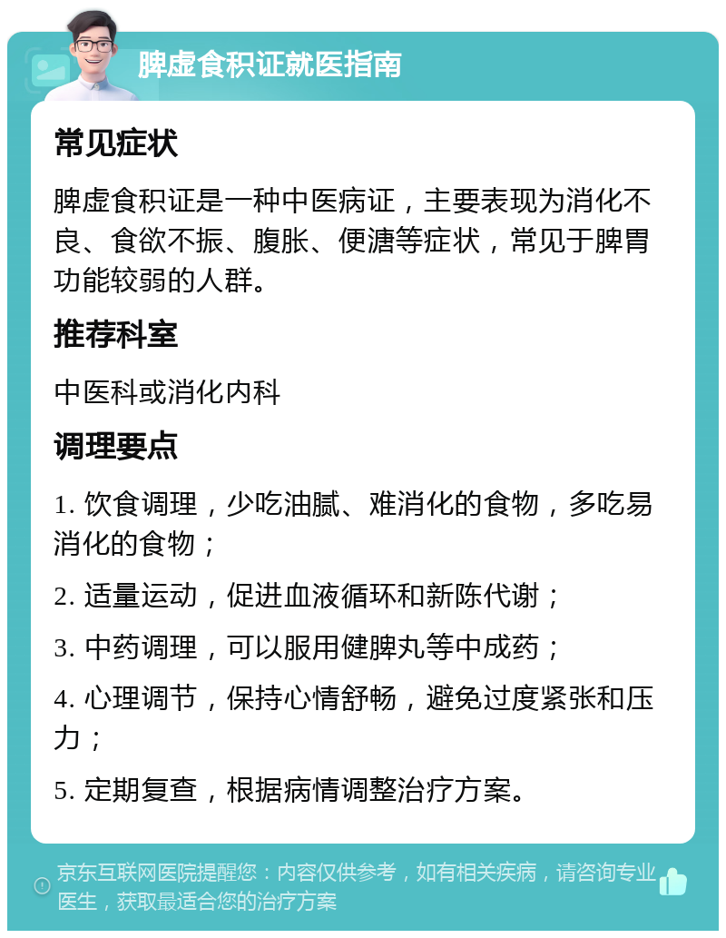 脾虚食积证就医指南 常见症状 脾虚食积证是一种中医病证，主要表现为消化不良、食欲不振、腹胀、便溏等症状，常见于脾胃功能较弱的人群。 推荐科室 中医科或消化内科 调理要点 1. 饮食调理，少吃油腻、难消化的食物，多吃易消化的食物； 2. 适量运动，促进血液循环和新陈代谢； 3. 中药调理，可以服用健脾丸等中成药； 4. 心理调节，保持心情舒畅，避免过度紧张和压力； 5. 定期复查，根据病情调整治疗方案。