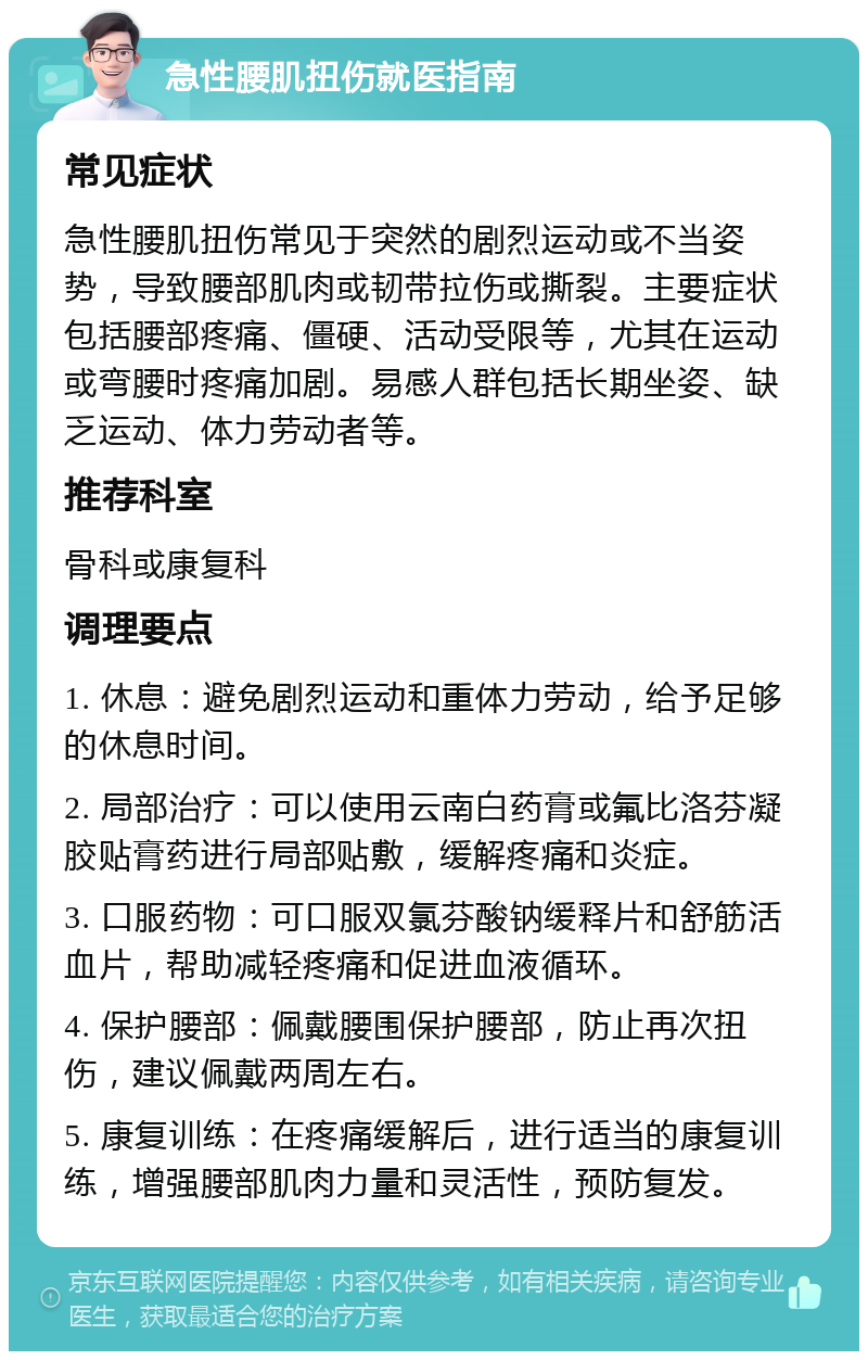 急性腰肌扭伤就医指南 常见症状 急性腰肌扭伤常见于突然的剧烈运动或不当姿势，导致腰部肌肉或韧带拉伤或撕裂。主要症状包括腰部疼痛、僵硬、活动受限等，尤其在运动或弯腰时疼痛加剧。易感人群包括长期坐姿、缺乏运动、体力劳动者等。 推荐科室 骨科或康复科 调理要点 1. 休息：避免剧烈运动和重体力劳动，给予足够的休息时间。 2. 局部治疗：可以使用云南白药膏或氟比洛芬凝胶贴膏药进行局部贴敷，缓解疼痛和炎症。 3. 口服药物：可口服双氯芬酸钠缓释片和舒筋活血片，帮助减轻疼痛和促进血液循环。 4. 保护腰部：佩戴腰围保护腰部，防止再次扭伤，建议佩戴两周左右。 5. 康复训练：在疼痛缓解后，进行适当的康复训练，增强腰部肌肉力量和灵活性，预防复发。