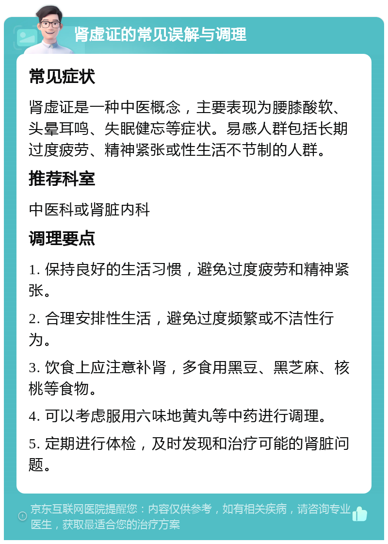 肾虚证的常见误解与调理 常见症状 肾虚证是一种中医概念，主要表现为腰膝酸软、头晕耳鸣、失眠健忘等症状。易感人群包括长期过度疲劳、精神紧张或性生活不节制的人群。 推荐科室 中医科或肾脏内科 调理要点 1. 保持良好的生活习惯，避免过度疲劳和精神紧张。 2. 合理安排性生活，避免过度频繁或不洁性行为。 3. 饮食上应注意补肾，多食用黑豆、黑芝麻、核桃等食物。 4. 可以考虑服用六味地黄丸等中药进行调理。 5. 定期进行体检，及时发现和治疗可能的肾脏问题。