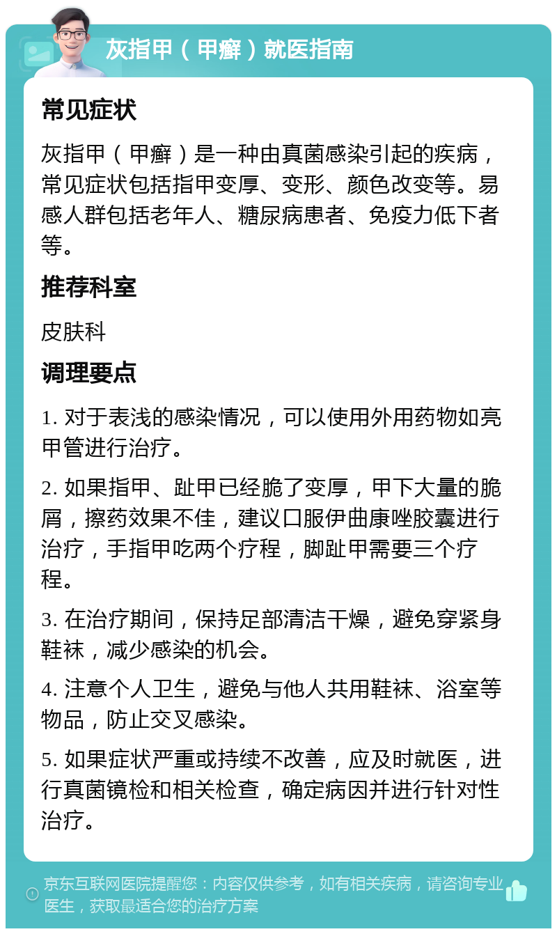 灰指甲（甲癣）就医指南 常见症状 灰指甲（甲癣）是一种由真菌感染引起的疾病，常见症状包括指甲变厚、变形、颜色改变等。易感人群包括老年人、糖尿病患者、免疫力低下者等。 推荐科室 皮肤科 调理要点 1. 对于表浅的感染情况，可以使用外用药物如亮甲管进行治疗。 2. 如果指甲、趾甲已经脆了变厚，甲下大量的脆屑，擦药效果不佳，建议口服伊曲康唑胶囊进行治疗，手指甲吃两个疗程，脚趾甲需要三个疗程。 3. 在治疗期间，保持足部清洁干燥，避免穿紧身鞋袜，减少感染的机会。 4. 注意个人卫生，避免与他人共用鞋袜、浴室等物品，防止交叉感染。 5. 如果症状严重或持续不改善，应及时就医，进行真菌镜检和相关检查，确定病因并进行针对性治疗。