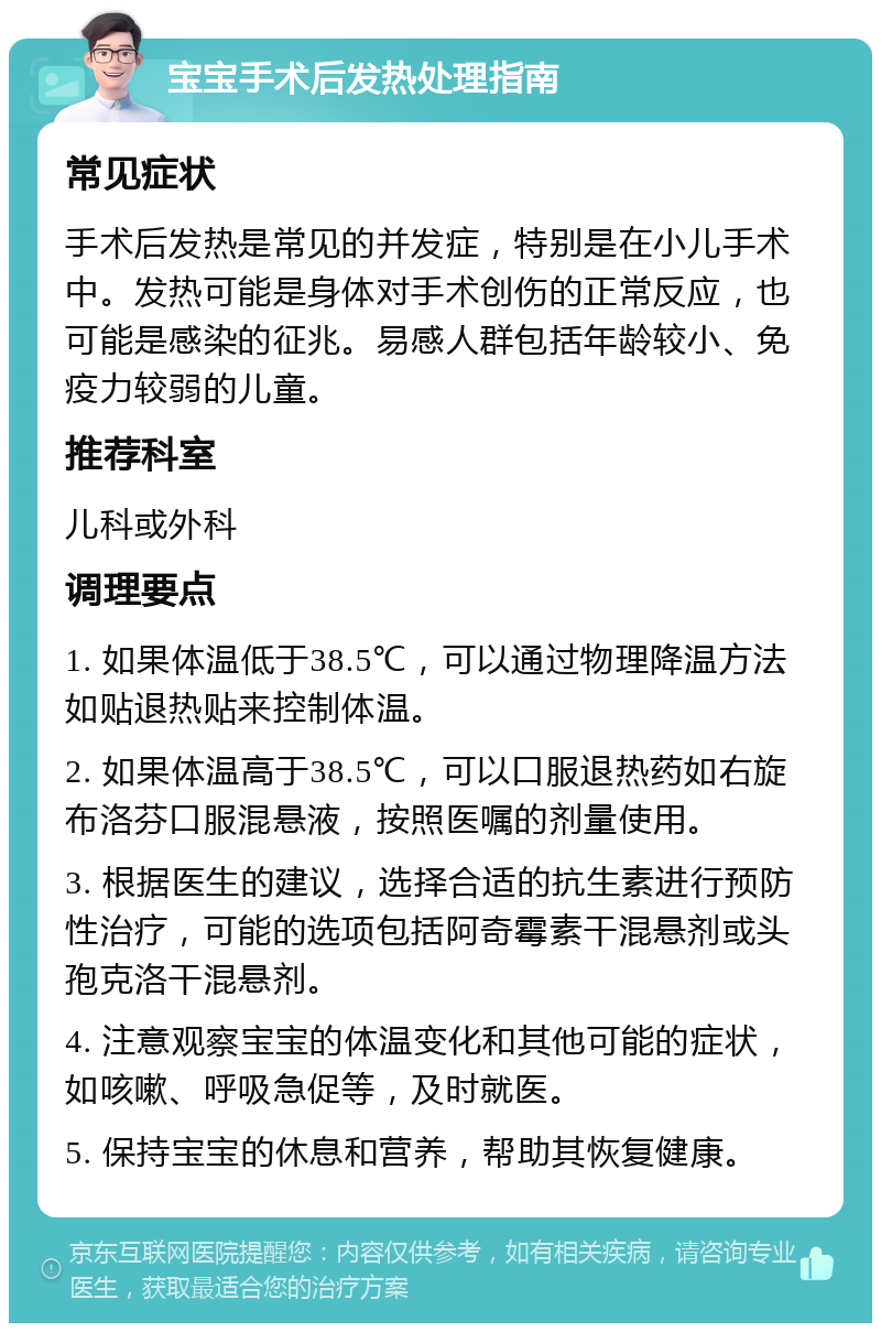 宝宝手术后发热处理指南 常见症状 手术后发热是常见的并发症，特别是在小儿手术中。发热可能是身体对手术创伤的正常反应，也可能是感染的征兆。易感人群包括年龄较小、免疫力较弱的儿童。 推荐科室 儿科或外科 调理要点 1. 如果体温低于38.5℃，可以通过物理降温方法如贴退热贴来控制体温。 2. 如果体温高于38.5℃，可以口服退热药如右旋布洛芬口服混悬液，按照医嘱的剂量使用。 3. 根据医生的建议，选择合适的抗生素进行预防性治疗，可能的选项包括阿奇霉素干混悬剂或头孢克洛干混悬剂。 4. 注意观察宝宝的体温变化和其他可能的症状，如咳嗽、呼吸急促等，及时就医。 5. 保持宝宝的休息和营养，帮助其恢复健康。