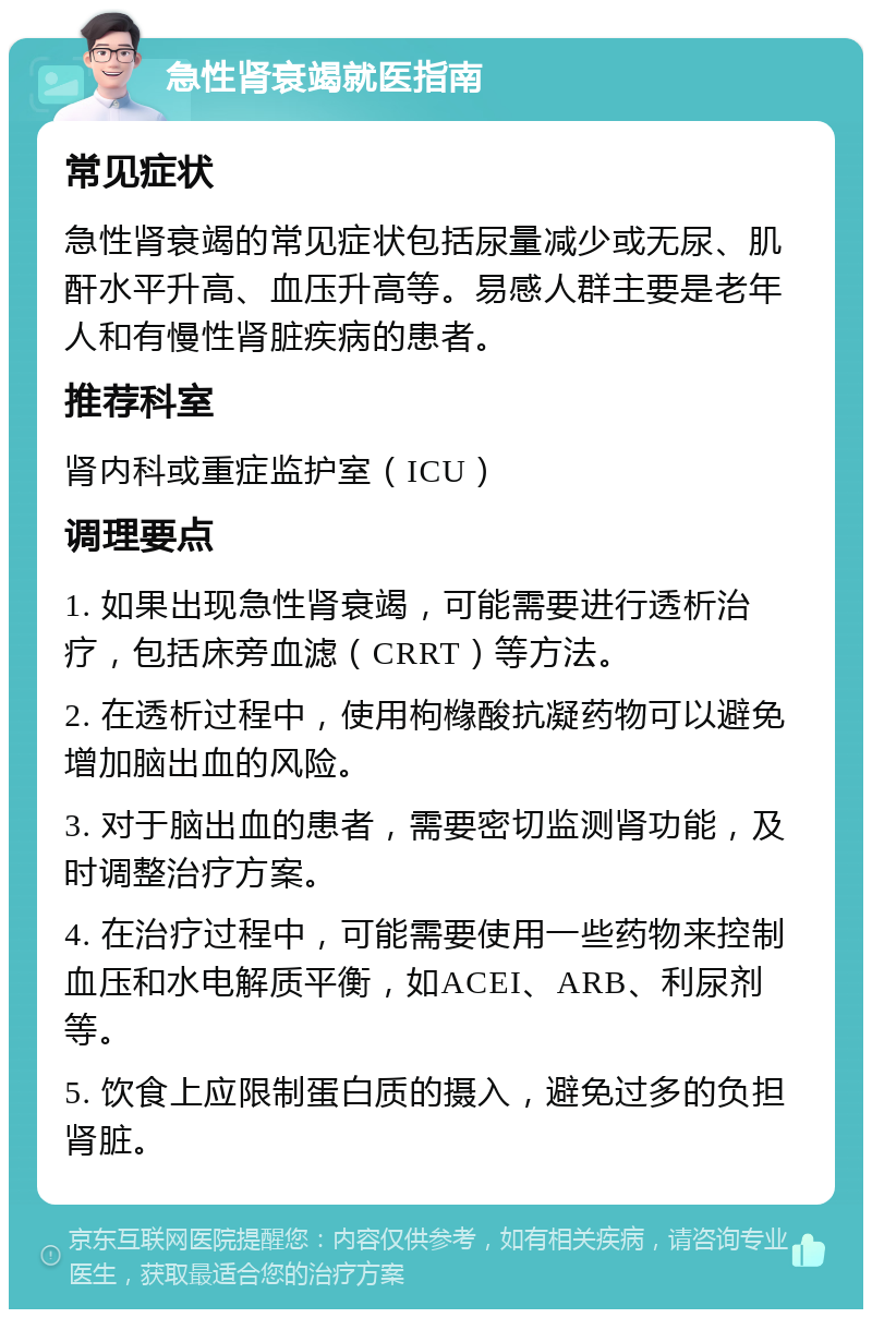 急性肾衰竭就医指南 常见症状 急性肾衰竭的常见症状包括尿量减少或无尿、肌酐水平升高、血压升高等。易感人群主要是老年人和有慢性肾脏疾病的患者。 推荐科室 肾内科或重症监护室（ICU） 调理要点 1. 如果出现急性肾衰竭，可能需要进行透析治疗，包括床旁血滤（CRRT）等方法。 2. 在透析过程中，使用枸橼酸抗凝药物可以避免增加脑出血的风险。 3. 对于脑出血的患者，需要密切监测肾功能，及时调整治疗方案。 4. 在治疗过程中，可能需要使用一些药物来控制血压和水电解质平衡，如ACEI、ARB、利尿剂等。 5. 饮食上应限制蛋白质的摄入，避免过多的负担肾脏。