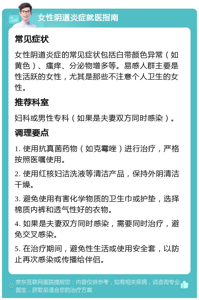 女性阴道炎症就医指南 常见症状 女性阴道炎症的常见症状包括白带颜色异常（如黄色）、瘙痒、分泌物增多等。易感人群主要是性活跃的女性，尤其是那些不注意个人卫生的女性。 推荐科室 妇科或男性专科（如果是夫妻双方同时感染）。 调理要点 1. 使用抗真菌药物（如克霉唑）进行治疗，严格按照医嘱使用。 2. 使用红核妇洁洗液等清洁产品，保持外阴清洁干燥。 3. 避免使用有害化学物质的卫生巾或护垫，选择棉质内裤和透气性好的衣物。 4. 如果是夫妻双方同时感染，需要同时治疗，避免交叉感染。 5. 在治疗期间，避免性生活或使用安全套，以防止再次感染或传播给伴侣。