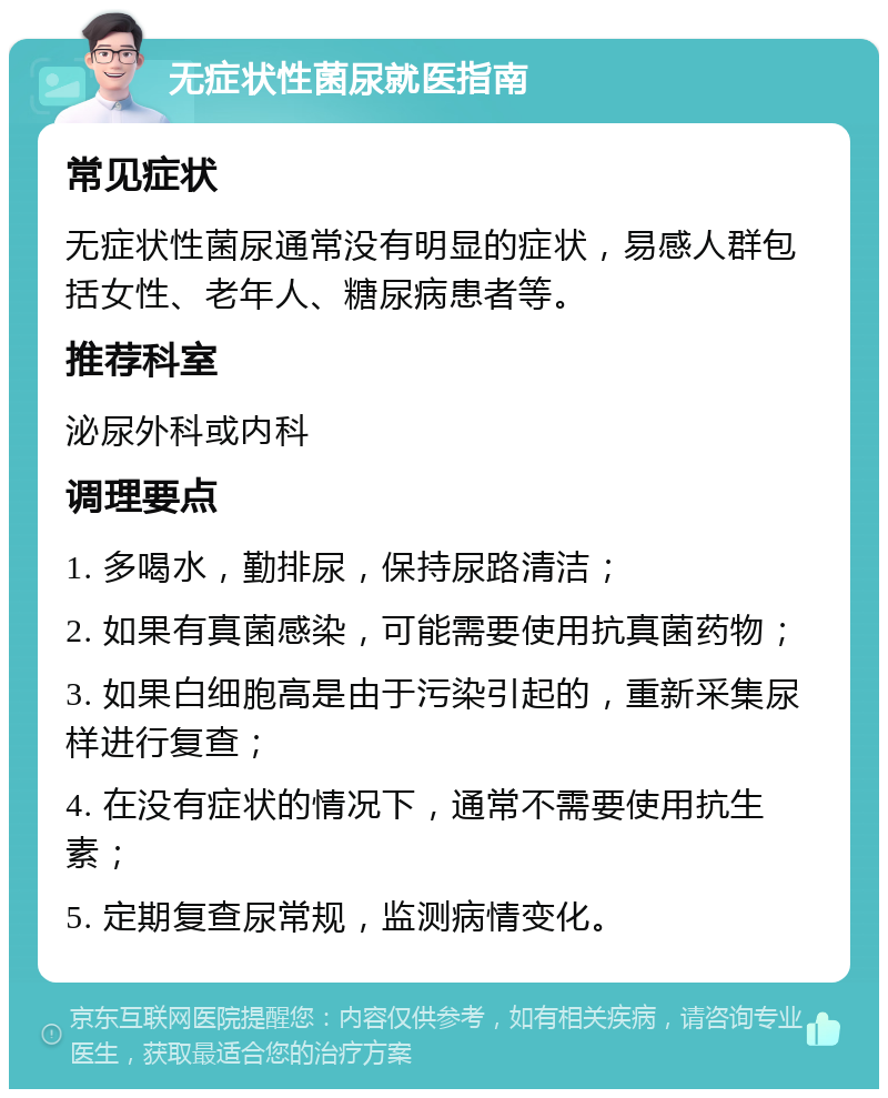 无症状性菌尿就医指南 常见症状 无症状性菌尿通常没有明显的症状，易感人群包括女性、老年人、糖尿病患者等。 推荐科室 泌尿外科或内科 调理要点 1. 多喝水，勤排尿，保持尿路清洁； 2. 如果有真菌感染，可能需要使用抗真菌药物； 3. 如果白细胞高是由于污染引起的，重新采集尿样进行复查； 4. 在没有症状的情况下，通常不需要使用抗生素； 5. 定期复查尿常规，监测病情变化。