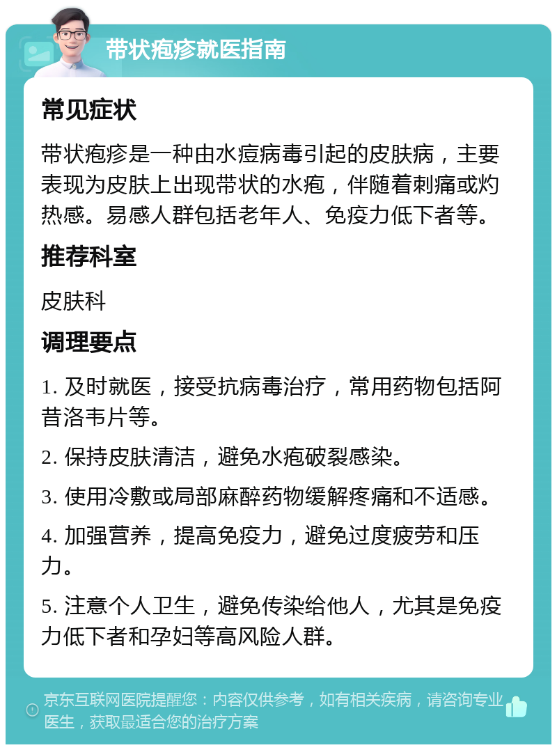 带状疱疹就医指南 常见症状 带状疱疹是一种由水痘病毒引起的皮肤病，主要表现为皮肤上出现带状的水疱，伴随着刺痛或灼热感。易感人群包括老年人、免疫力低下者等。 推荐科室 皮肤科 调理要点 1. 及时就医，接受抗病毒治疗，常用药物包括阿昔洛韦片等。 2. 保持皮肤清洁，避免水疱破裂感染。 3. 使用冷敷或局部麻醉药物缓解疼痛和不适感。 4. 加强营养，提高免疫力，避免过度疲劳和压力。 5. 注意个人卫生，避免传染给他人，尤其是免疫力低下者和孕妇等高风险人群。