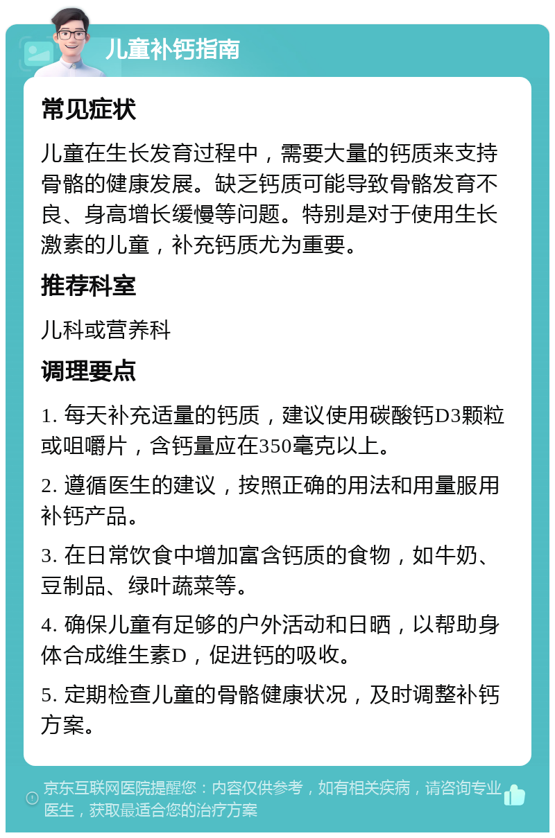 儿童补钙指南 常见症状 儿童在生长发育过程中，需要大量的钙质来支持骨骼的健康发展。缺乏钙质可能导致骨骼发育不良、身高增长缓慢等问题。特别是对于使用生长激素的儿童，补充钙质尤为重要。 推荐科室 儿科或营养科 调理要点 1. 每天补充适量的钙质，建议使用碳酸钙D3颗粒或咀嚼片，含钙量应在350毫克以上。 2. 遵循医生的建议，按照正确的用法和用量服用补钙产品。 3. 在日常饮食中增加富含钙质的食物，如牛奶、豆制品、绿叶蔬菜等。 4. 确保儿童有足够的户外活动和日晒，以帮助身体合成维生素D，促进钙的吸收。 5. 定期检查儿童的骨骼健康状况，及时调整补钙方案。