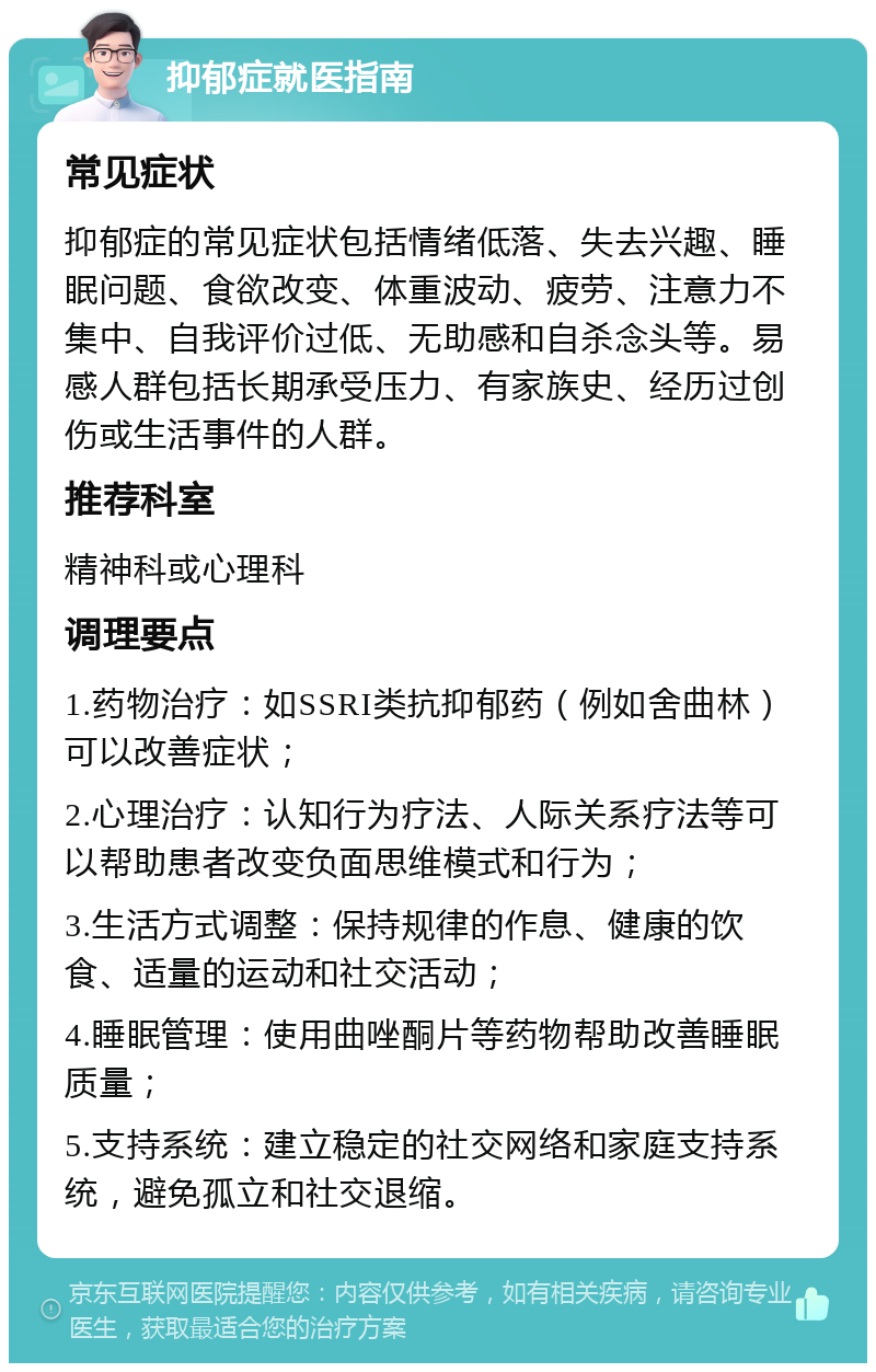 抑郁症就医指南 常见症状 抑郁症的常见症状包括情绪低落、失去兴趣、睡眠问题、食欲改变、体重波动、疲劳、注意力不集中、自我评价过低、无助感和自杀念头等。易感人群包括长期承受压力、有家族史、经历过创伤或生活事件的人群。 推荐科室 精神科或心理科 调理要点 1.药物治疗：如SSRI类抗抑郁药（例如舍曲林）可以改善症状； 2.心理治疗：认知行为疗法、人际关系疗法等可以帮助患者改变负面思维模式和行为； 3.生活方式调整：保持规律的作息、健康的饮食、适量的运动和社交活动； 4.睡眠管理：使用曲唑酮片等药物帮助改善睡眠质量； 5.支持系统：建立稳定的社交网络和家庭支持系统，避免孤立和社交退缩。