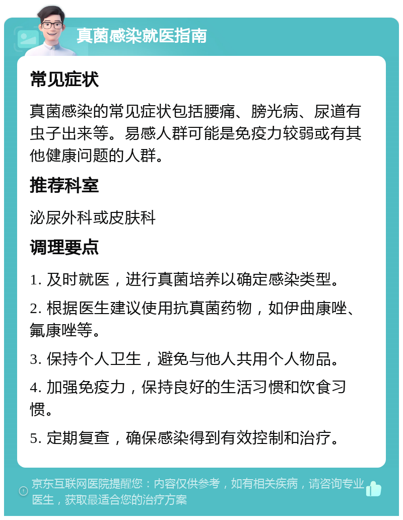 真菌感染就医指南 常见症状 真菌感染的常见症状包括腰痛、膀光病、尿道有虫子出来等。易感人群可能是免疫力较弱或有其他健康问题的人群。 推荐科室 泌尿外科或皮肤科 调理要点 1. 及时就医，进行真菌培养以确定感染类型。 2. 根据医生建议使用抗真菌药物，如伊曲康唑、氟康唑等。 3. 保持个人卫生，避免与他人共用个人物品。 4. 加强免疫力，保持良好的生活习惯和饮食习惯。 5. 定期复查，确保感染得到有效控制和治疗。