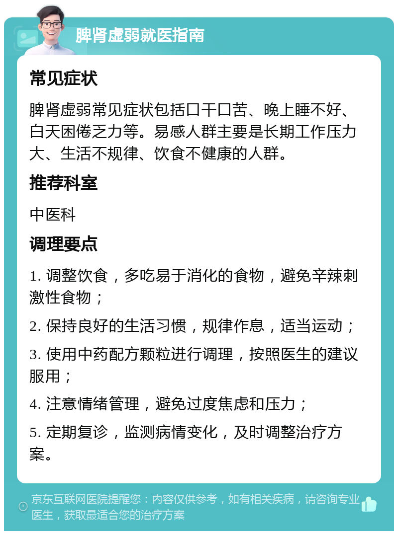 脾肾虚弱就医指南 常见症状 脾肾虚弱常见症状包括口干口苦、晚上睡不好、白天困倦乏力等。易感人群主要是长期工作压力大、生活不规律、饮食不健康的人群。 推荐科室 中医科 调理要点 1. 调整饮食，多吃易于消化的食物，避免辛辣刺激性食物； 2. 保持良好的生活习惯，规律作息，适当运动； 3. 使用中药配方颗粒进行调理，按照医生的建议服用； 4. 注意情绪管理，避免过度焦虑和压力； 5. 定期复诊，监测病情变化，及时调整治疗方案。