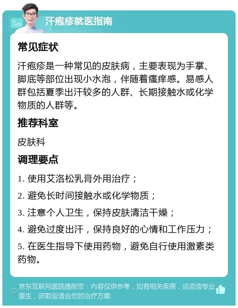 汗疱疹就医指南 常见症状 汗疱疹是一种常见的皮肤病，主要表现为手掌、脚底等部位出现小水泡，伴随着瘙痒感。易感人群包括夏季出汗较多的人群、长期接触水或化学物质的人群等。 推荐科室 皮肤科 调理要点 1. 使用艾洛松乳膏外用治疗； 2. 避免长时间接触水或化学物质； 3. 注意个人卫生，保持皮肤清洁干燥； 4. 避免过度出汗，保持良好的心情和工作压力； 5. 在医生指导下使用药物，避免自行使用激素类药物。