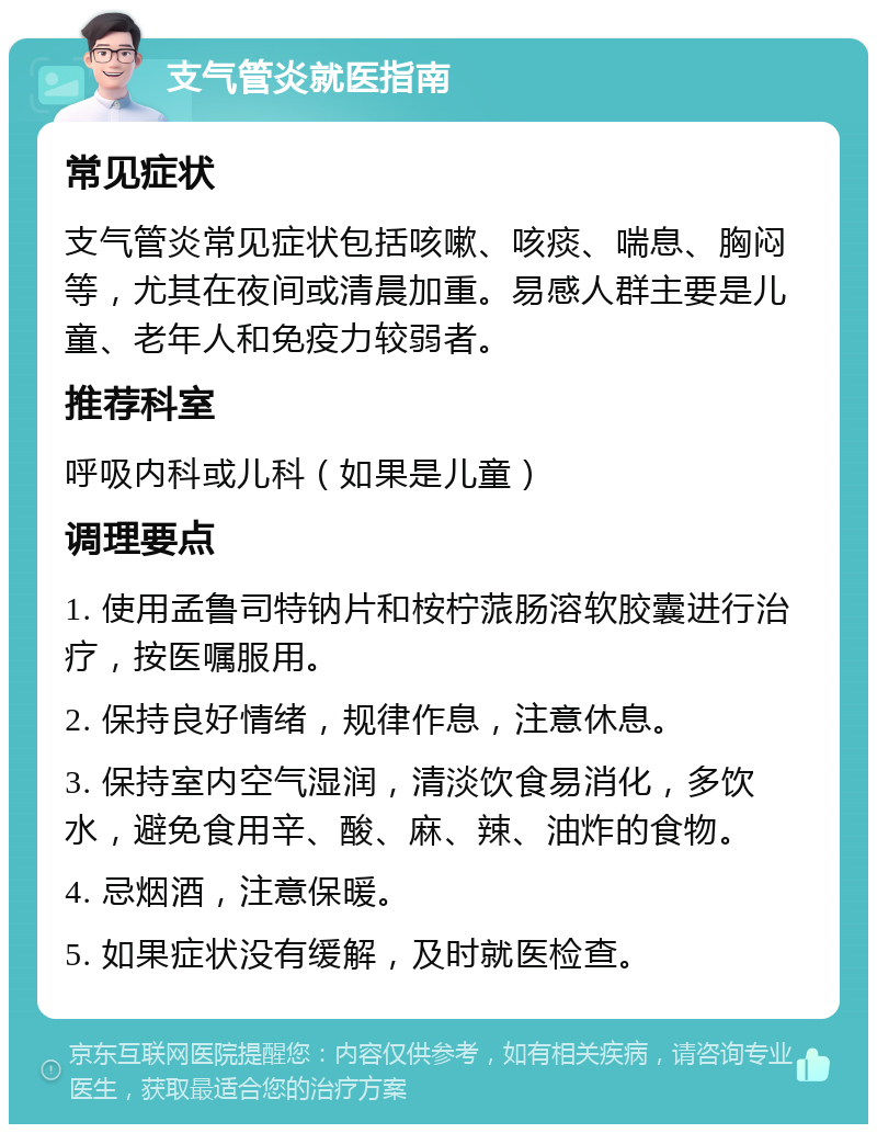 支气管炎就医指南 常见症状 支气管炎常见症状包括咳嗽、咳痰、喘息、胸闷等，尤其在夜间或清晨加重。易感人群主要是儿童、老年人和免疫力较弱者。 推荐科室 呼吸内科或儿科（如果是儿童） 调理要点 1. 使用孟鲁司特钠片和桉柠蒎肠溶软胶囊进行治疗，按医嘱服用。 2. 保持良好情绪，规律作息，注意休息。 3. 保持室内空气湿润，清淡饮食易消化，多饮水，避免食用辛、酸、麻、辣、油炸的食物。 4. 忌烟酒，注意保暖。 5. 如果症状没有缓解，及时就医检查。