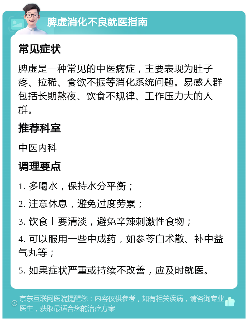 脾虚消化不良就医指南 常见症状 脾虚是一种常见的中医病症，主要表现为肚子疼、拉稀、食欲不振等消化系统问题。易感人群包括长期熬夜、饮食不规律、工作压力大的人群。 推荐科室 中医内科 调理要点 1. 多喝水，保持水分平衡； 2. 注意休息，避免过度劳累； 3. 饮食上要清淡，避免辛辣刺激性食物； 4. 可以服用一些中成药，如参苓白术散、补中益气丸等； 5. 如果症状严重或持续不改善，应及时就医。