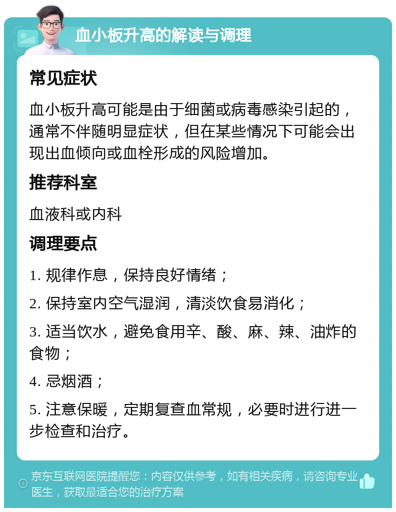 血小板升高的解读与调理 常见症状 血小板升高可能是由于细菌或病毒感染引起的，通常不伴随明显症状，但在某些情况下可能会出现出血倾向或血栓形成的风险增加。 推荐科室 血液科或内科 调理要点 1. 规律作息，保持良好情绪； 2. 保持室内空气湿润，清淡饮食易消化； 3. 适当饮水，避免食用辛、酸、麻、辣、油炸的食物； 4. 忌烟酒； 5. 注意保暖，定期复查血常规，必要时进行进一步检查和治疗。