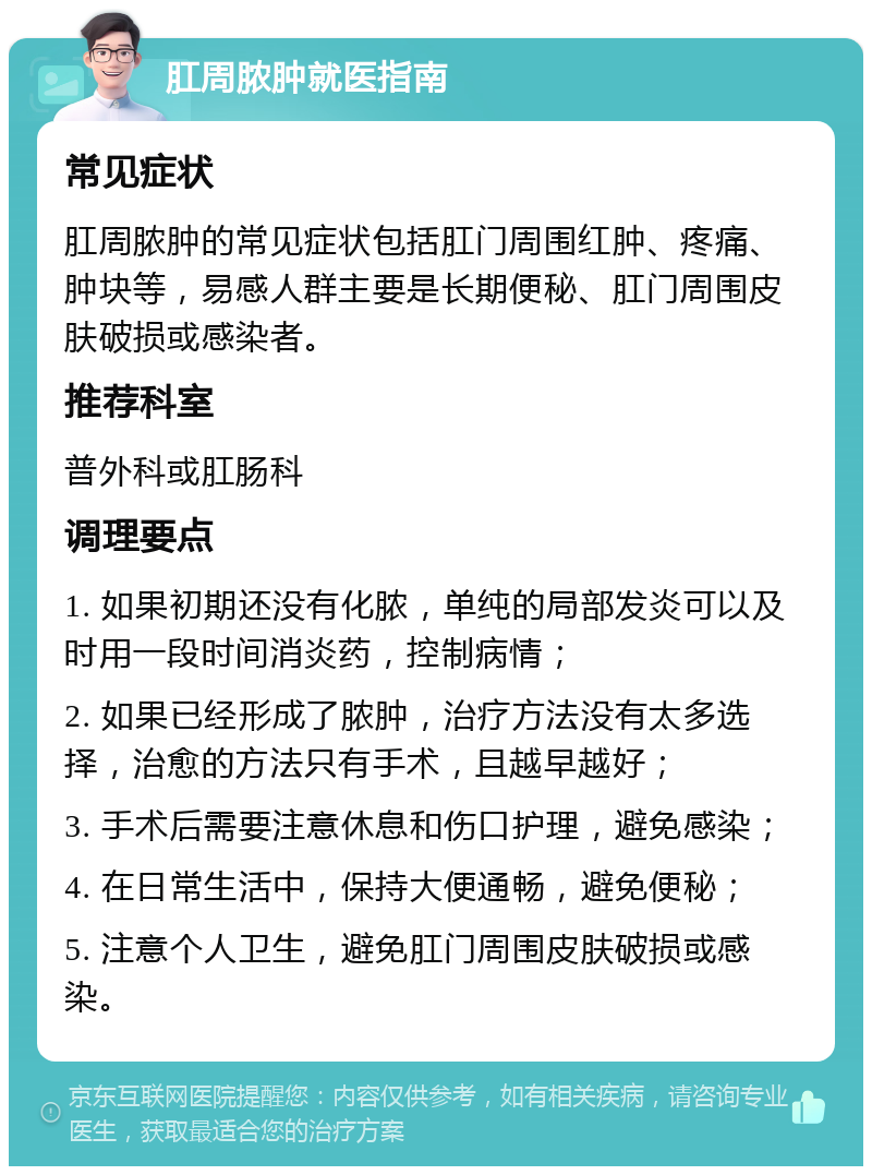 肛周脓肿就医指南 常见症状 肛周脓肿的常见症状包括肛门周围红肿、疼痛、肿块等，易感人群主要是长期便秘、肛门周围皮肤破损或感染者。 推荐科室 普外科或肛肠科 调理要点 1. 如果初期还没有化脓，单纯的局部发炎可以及时用一段时间消炎药，控制病情； 2. 如果已经形成了脓肿，治疗方法没有太多选择，治愈的方法只有手术，且越早越好； 3. 手术后需要注意休息和伤口护理，避免感染； 4. 在日常生活中，保持大便通畅，避免便秘； 5. 注意个人卫生，避免肛门周围皮肤破损或感染。