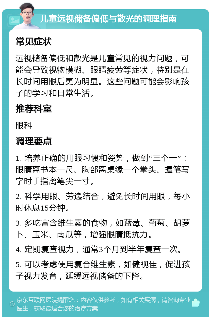 儿童远视储备偏低与散光的调理指南 常见症状 远视储备偏低和散光是儿童常见的视力问题，可能会导致视物模糊、眼睛疲劳等症状，特别是在长时间用眼后更为明显。这些问题可能会影响孩子的学习和日常生活。 推荐科室 眼科 调理要点 1. 培养正确的用眼习惯和姿势，做到“三个一”：眼睛离书本一尺、胸部离桌缘一个拳头、握笔写字时手指离笔尖一寸。 2. 科学用眼、劳逸结合，避免长时间用眼，每小时休息15分钟。 3. 多吃富含维生素的食物，如蓝莓、葡萄、胡萝卜、玉米、南瓜等，增强眼睛抵抗力。 4. 定期复查视力，通常3个月到半年复查一次。 5. 可以考虑使用复合维生素，如健视佳，促进孩子视力发育，延缓远视储备的下降。