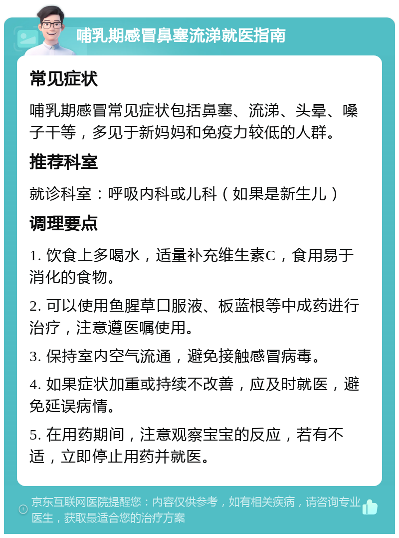 哺乳期感冒鼻塞流涕就医指南 常见症状 哺乳期感冒常见症状包括鼻塞、流涕、头晕、嗓子干等，多见于新妈妈和免疫力较低的人群。 推荐科室 就诊科室：呼吸内科或儿科（如果是新生儿） 调理要点 1. 饮食上多喝水，适量补充维生素C，食用易于消化的食物。 2. 可以使用鱼腥草口服液、板蓝根等中成药进行治疗，注意遵医嘱使用。 3. 保持室内空气流通，避免接触感冒病毒。 4. 如果症状加重或持续不改善，应及时就医，避免延误病情。 5. 在用药期间，注意观察宝宝的反应，若有不适，立即停止用药并就医。