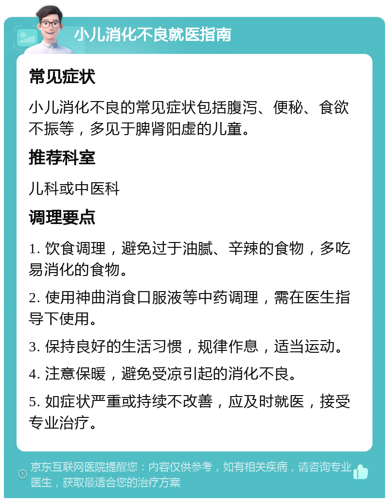 小儿消化不良就医指南 常见症状 小儿消化不良的常见症状包括腹泻、便秘、食欲不振等，多见于脾肾阳虚的儿童。 推荐科室 儿科或中医科 调理要点 1. 饮食调理，避免过于油腻、辛辣的食物，多吃易消化的食物。 2. 使用神曲消食口服液等中药调理，需在医生指导下使用。 3. 保持良好的生活习惯，规律作息，适当运动。 4. 注意保暖，避免受凉引起的消化不良。 5. 如症状严重或持续不改善，应及时就医，接受专业治疗。