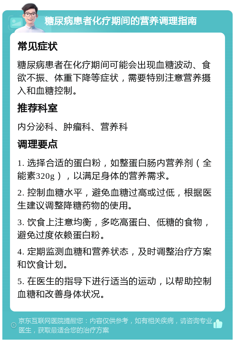 糖尿病患者化疗期间的营养调理指南 常见症状 糖尿病患者在化疗期间可能会出现血糖波动、食欲不振、体重下降等症状，需要特别注意营养摄入和血糖控制。 推荐科室 内分泌科、肿瘤科、营养科 调理要点 1. 选择合适的蛋白粉，如整蛋白肠内营养剂（全能素320g），以满足身体的营养需求。 2. 控制血糖水平，避免血糖过高或过低，根据医生建议调整降糖药物的使用。 3. 饮食上注意均衡，多吃高蛋白、低糖的食物，避免过度依赖蛋白粉。 4. 定期监测血糖和营养状态，及时调整治疗方案和饮食计划。 5. 在医生的指导下进行适当的运动，以帮助控制血糖和改善身体状况。