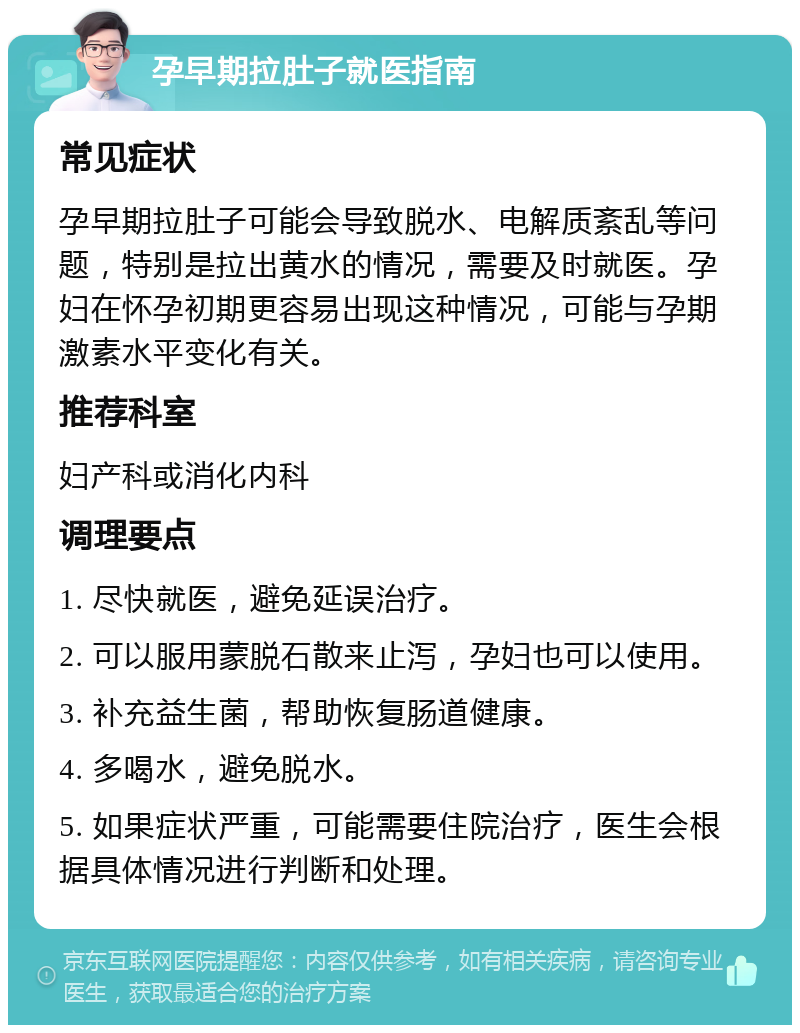 孕早期拉肚子就医指南 常见症状 孕早期拉肚子可能会导致脱水、电解质紊乱等问题，特别是拉出黄水的情况，需要及时就医。孕妇在怀孕初期更容易出现这种情况，可能与孕期激素水平变化有关。 推荐科室 妇产科或消化内科 调理要点 1. 尽快就医，避免延误治疗。 2. 可以服用蒙脱石散来止泻，孕妇也可以使用。 3. 补充益生菌，帮助恢复肠道健康。 4. 多喝水，避免脱水。 5. 如果症状严重，可能需要住院治疗，医生会根据具体情况进行判断和处理。