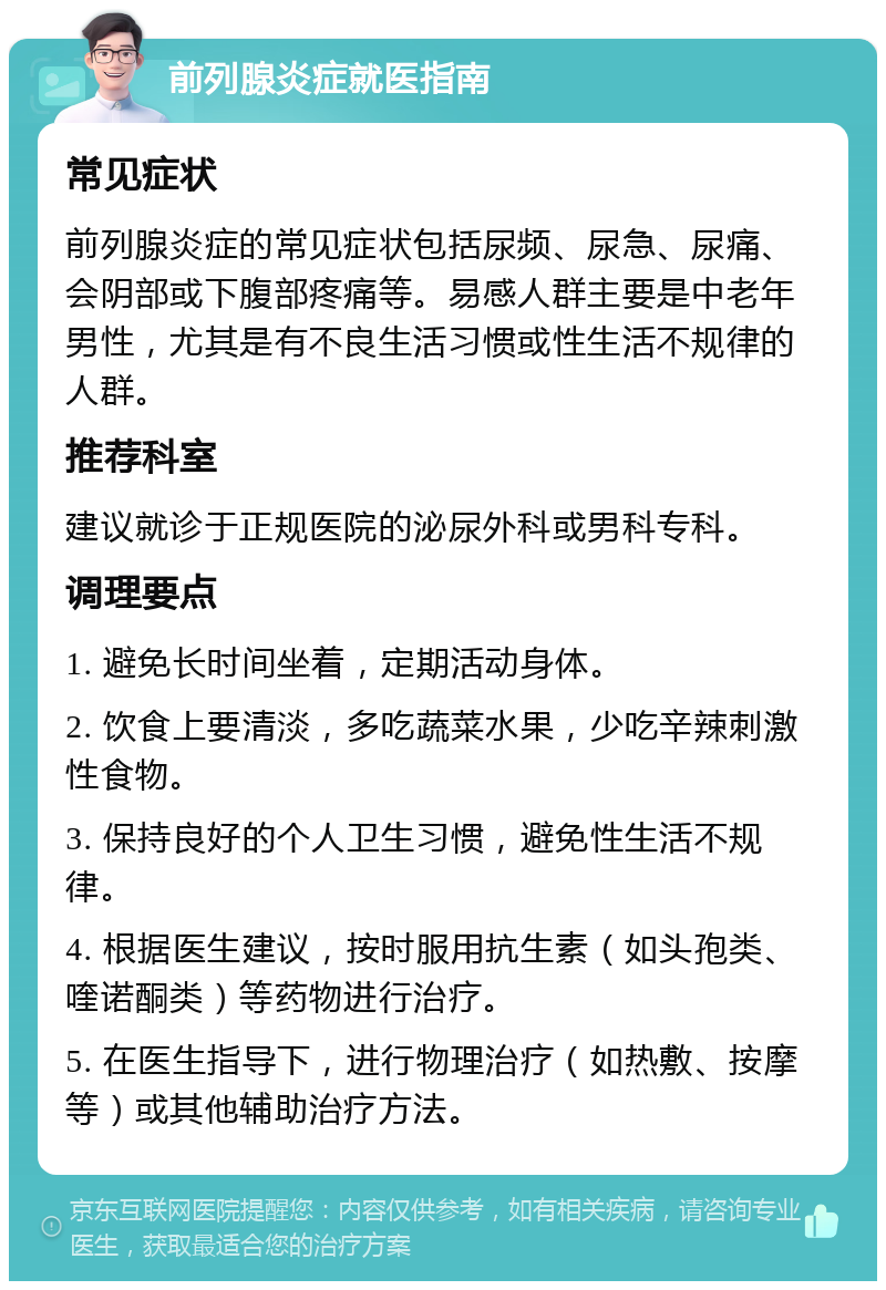 前列腺炎症就医指南 常见症状 前列腺炎症的常见症状包括尿频、尿急、尿痛、会阴部或下腹部疼痛等。易感人群主要是中老年男性，尤其是有不良生活习惯或性生活不规律的人群。 推荐科室 建议就诊于正规医院的泌尿外科或男科专科。 调理要点 1. 避免长时间坐着，定期活动身体。 2. 饮食上要清淡，多吃蔬菜水果，少吃辛辣刺激性食物。 3. 保持良好的个人卫生习惯，避免性生活不规律。 4. 根据医生建议，按时服用抗生素（如头孢类、喹诺酮类）等药物进行治疗。 5. 在医生指导下，进行物理治疗（如热敷、按摩等）或其他辅助治疗方法。