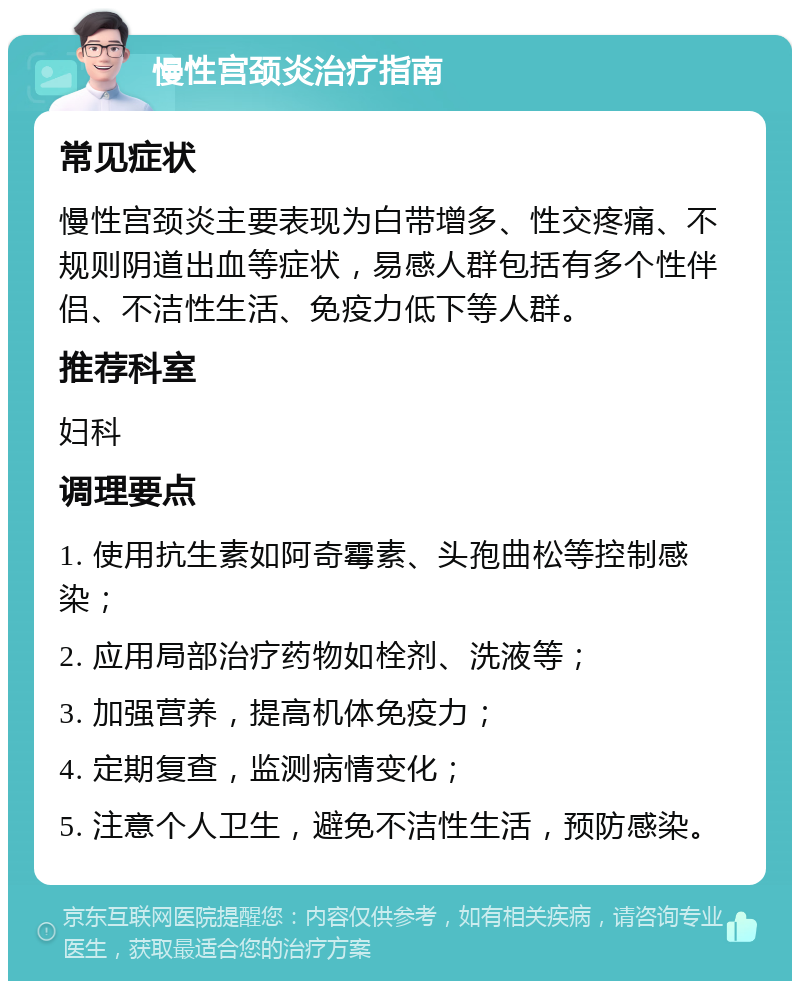 慢性宫颈炎治疗指南 常见症状 慢性宫颈炎主要表现为白带增多、性交疼痛、不规则阴道出血等症状，易感人群包括有多个性伴侣、不洁性生活、免疫力低下等人群。 推荐科室 妇科 调理要点 1. 使用抗生素如阿奇霉素、头孢曲松等控制感染； 2. 应用局部治疗药物如栓剂、洗液等； 3. 加强营养，提高机体免疫力； 4. 定期复查，监测病情变化； 5. 注意个人卫生，避免不洁性生活，预防感染。