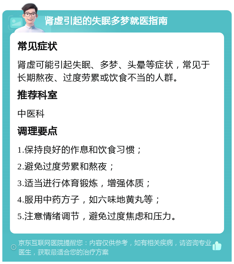 肾虚引起的失眠多梦就医指南 常见症状 肾虚可能引起失眠、多梦、头晕等症状，常见于长期熬夜、过度劳累或饮食不当的人群。 推荐科室 中医科 调理要点 1.保持良好的作息和饮食习惯； 2.避免过度劳累和熬夜； 3.适当进行体育锻炼，增强体质； 4.服用中药方子，如六味地黄丸等； 5.注意情绪调节，避免过度焦虑和压力。